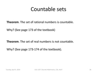 Countable sets
Theorem. The set of rational numbers is countable.
Why? (See page 173 of the textbook)
Theorem. The set of real numbers is not countable.
Why? (See page 173-174 of the textbook).
Tuesday, April 9, 2024 CSE 1107: Discrete Mathmatics, CSE, KUET 36
 