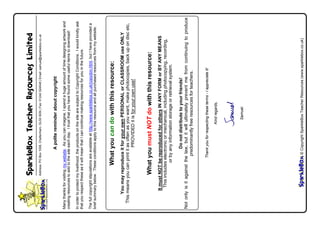 Whatyoucandowiththisresource:
YoumayreproduceitforyourownPERSONALorCLASSROOMuseONLY
Thismeansyoucanprintitasoftenasyouwant,makephotocopies,backupondiscetc,
PROVIDEDitisforyourownuse!
WhatyoumustNOTdowiththisresource:
ItmustNOTbereproducedforothersINANYFORMorBYANYMEANS
Thisincludeselectronicormechanical,includingphotocopying,recording,
orbyanyinformationstorageorretrievalsystem.
Donotdistributetoyourfriends!
Notonlyisitagainstthelaw,butitwillultimatelypreventmefromcontinuingtoproduce
predominantlyfreeresourcesforteachers.
SparkleBoxTeacherResourcesLimited
Address:POBox1008,Cheltenham,GL509GN|Fax:01242524548|Email:samuel@sparklebox.co.uk
Apolitereminderaboutcopyright
Manythanksforvisitingmywebsite.Asyoucanimagine,Ispendahugeamountoftimedesigningartworkand
creatingresourcestoaddtothesiteeachday.Itrustthatyouhavefoundsomeusefulitemstodownload!
Inordertoprotectmylivelihood,theproductsonthesitearesubjecttoCopyrightConditions.Iwouldkindlyask
thatyourespecttheseasitwillmeanthatIcancontinuemakingresourcesforyouinthefuture.
Thefullcopyrightstipulationsareavailableathttp://www.sparklebox.co.uk/copydon.html,butIhaveprovideda
briefsummarybelow.Theseconditionsapplytothisresourceandallpurchasedresourcesfrommywebsite.
Thankyouforrespectingtheseterms-Iappreciateit!
Kindregards,
Samuel.
©CopyrightSparkleBoxTeacherResources(www.sparklebox.co.uk)
 