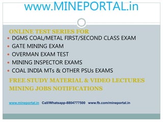 www.MINEPORTAL.in
ONLINE TEST SERIES FOR
 DGMS COAL/METAL FIRST/SECOND CLASS EXAM
 GATE MINING EXAM
 OVERMAN EXAM TEST
 MINING INSPECTOR EXAMS
 COAL INDIA MTs & OTHER PSUs EXAMS
FREE STUDY MATERIAL & VIDEO LECTURES
MINING JOBS NOTIFICATIONS
www.mineportal.in Call/Whatsapp-8804777500 www.fb.com/mineportal.in
 