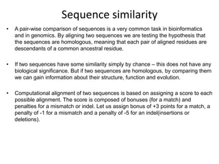 Sequence similarity
•

A pair-wise comparison of sequences is a very common task in bioinformatics
and in genomics. By aligning two sequences we are testing the hypothesis that
the sequences are homologous, meaning that each pair of aligned residues are
descendants of a common ancestral residue.

•

If two sequences have some similarity simply by chance – this does not have any
biological significance. But if two sequences are homologous, by comparing them
we can gain information about their structure, function and evolution.

•

Computational alignment of two sequences is based on assigning a score to each
possible alignment. The score is composed of bonuses (for a match) and
penalties for a mismatch or indel. Let us assign bonus of +3 points for a match, a
penalty of -1 for a mismatch and a penalty of -5 for an indel(insertions or
deletions).

 