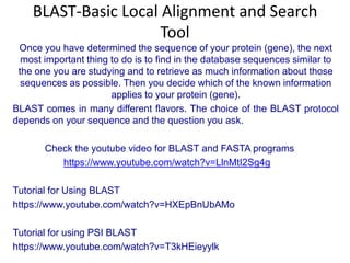 BLAST-Basic Local Alignment and Search
Tool
Once you have determined the sequence of your protein (gene), the next
most important thing to do is to find in the database sequences similar to
the one you are studying and to retrieve as much information about those
sequences as possible. Then you decide which of the known information
applies to your protein (gene).
BLAST comes in many different flavors. The choice of the BLAST protocol
depends on your sequence and the question you ask.
Check the youtube video for BLAST and FASTA programs
https://www.youtube.com/watch?v=LlnMtI2Sg4g
Tutorial for Using BLAST
https://www.youtube.com/watch?v=HXEpBnUbAMo
Tutorial for using PSI BLAST
https://www.youtube.com/watch?v=T3kHEieyylk

 