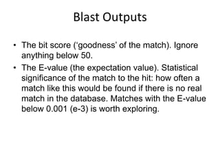 Blast Outputs
• The bit score („goodness‟ of the match). Ignore
anything below 50.
• The E-value (the expectation value). Statistical
significance of the match to the hit: how often a
match like this would be found if there is no real
match in the database. Matches with the E-value
below 0.001 (e-3) is worth exploring.

 