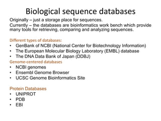 Biological sequence databases
Originally – just a storage place for sequences.
Currently – the databases are bioinformatics work bench which provide
many tools for retrieving, comparing and analyzing sequences.
Different types of databases:
• GenBank of NCBI (National Center for Biotechnology Information)
• The European Molecular Biology Laboratory (EMBL) database
• The DNA Data Bank of Japan (DDBJ)
Genome-centered databases
• NCBI genomes
• Ensembl Genome Browser
• UCSC Genome Bioinformatics Site
Protein Databases
• UNIPROT
• PDB
• EBI

 