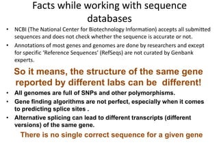 Facts while working with sequence
databases
• NCBI (The National Center for Biotechnology Information) accepts all submitted
sequences and does not check whether the sequence is accurate or not.
• Annotations of most genes and genomes are done by researchers and except
for specific ‘Reference Sequences’ (RefSeqs) are not curated by Genbank
experts.

So it means, the structure of the same gene
reported by different labs can be different!
• All genomes are full of SNPs and other polymorphisms.
• Gene finding algorithms are not perfect, especially when it comes
to predicting splice sites .
• Alternative splicing can lead to different transcripts (different
versions) of the same gene.

There is no single correct sequence for a given gene

 