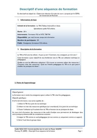 Gaëlle NEAU 2012. Activité planifiée dans le cadre du Master AIGEME.
Poumay, M. (2009) – Descriptif d’une séquence de formation Page 1
Descriptif d’une séquence de formation
Ce descriptif est adapté du « Gabarit de rédaction d'un plan de cours » proposé par le CEFES,
de l’Université de Montréal
1. Informations de base
2. Description de la formation
3. Visées de l’apprentissage
Objectif général :
La formation vise à rendre les enseignants aptes à utiliser le TBI à des fins pédagogiques.
Objectifs spécifiques :
A la fin de la formation, vous serez capables de :
1. Utiliser le TBI d’un point de vue technique
2. Utiliser et créer des ressources spécifiques (sur smartboard), d’un point de vue technique
3. Choisir l’utilisation qu’il souhaite faire du TBI en fonction de ses pratiques de classe
Au cours de la formation, des ressources et des outils d’analyse vous permettront de développer dans
votre pratique professionnelle les compétences suivantes :
4. Intégrer le TBI comme un outil pédagogique (et non comme un uniquement comme un support)
5. Gérer l’outil dans le groupe classe
Intitulé de la formation : Le TBI (Tableau Interactif) en classe.
Spécialisation public FLE enfants.
Durée : 20 h
Intervenants : Formateur FLE et NTIC TBI/TNI
Disponibilité : par mail, forums, temps de la formation
Nombre de participants : 20
Public : Enseignants, formateurs FLE enfants.
Le TBI en FLE avec les enfants : A quoi ça sert ? Comment, moi, enseignant, je m’en sers ?
Cette formation a pour objectif de vous familiariser avec le TBI, son utilisation technique et
pédagogique.
Quelles en sont les différentes utilisations ? Où trouver et comment utiliser des ressources ?
Comment créer des ressources ? Quel est l’intérêt pédagogique du TBI et en quoi peut-il
modifier les pratiques de classe ?
 