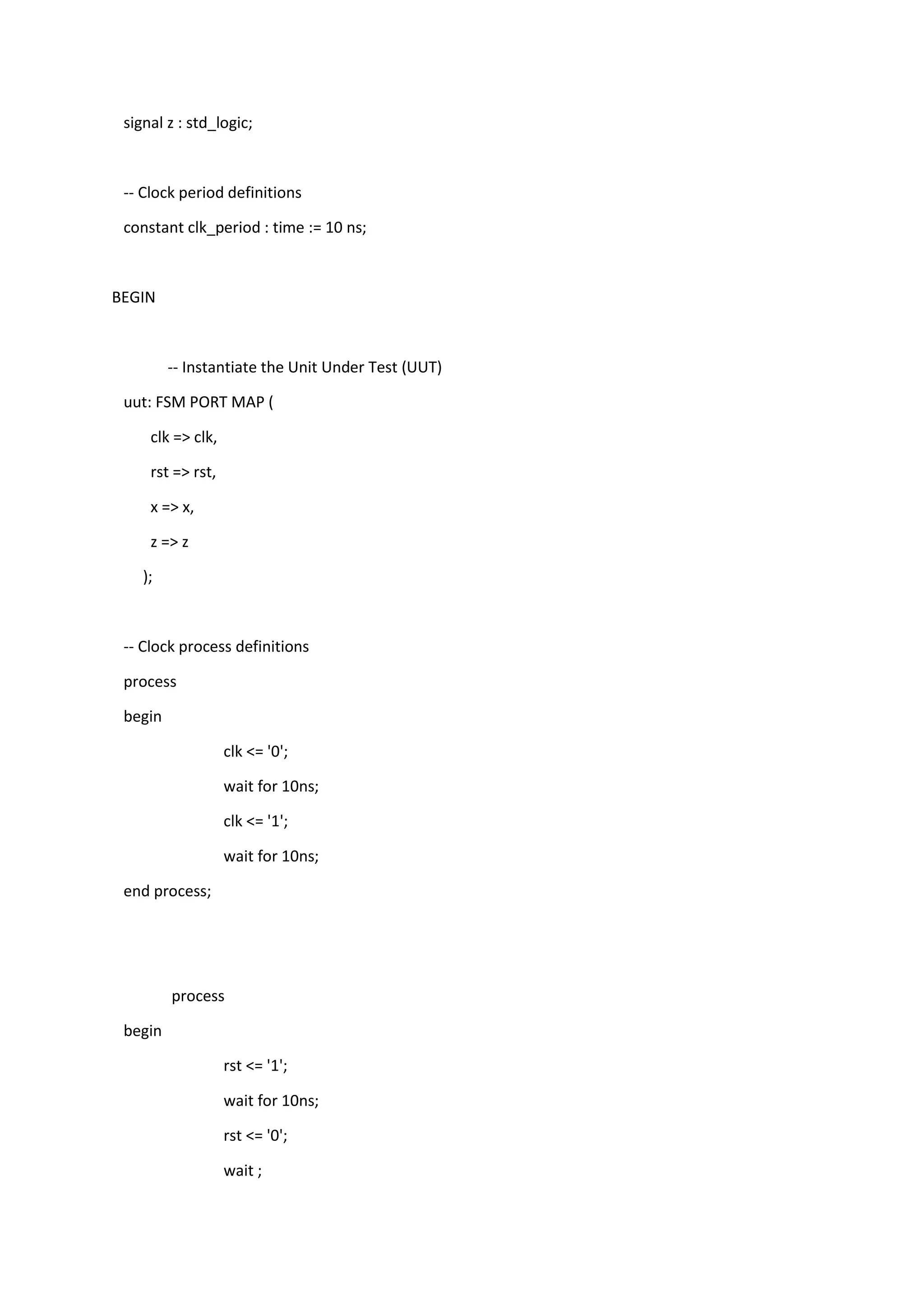 signal z : std_logic;
-- Clock period definitions
constant clk_period : time := 10 ns;
BEGIN
-- Instantiate the Unit Under Test (UUT)
uut: FSM PORT MAP (
clk => clk,
rst => rst,
x => x,
z => z
);
-- Clock process definitions
process
begin
clk <= '0';
wait for 10ns;
clk <= '1';
wait for 10ns;
end process;
process
begin
rst <= '1';
wait for 10ns;
rst <= '0';
wait ;
 