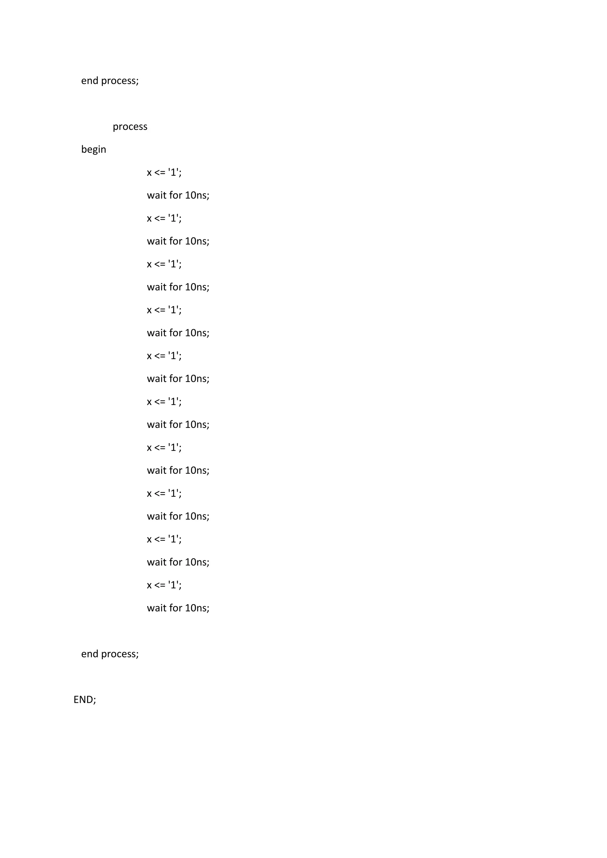 end process;
process
begin
x <= '1';
wait for 10ns;
x <= '1';
wait for 10ns;
x <= '1';
wait for 10ns;
x <= '1';
wait for 10ns;
x <= '1';
wait for 10ns;
x <= '1';
wait for 10ns;
x <= '1';
wait for 10ns;
x <= '1';
wait for 10ns;
x <= '1';
wait for 10ns;
x <= '1';
wait for 10ns;
end process;
END;
 