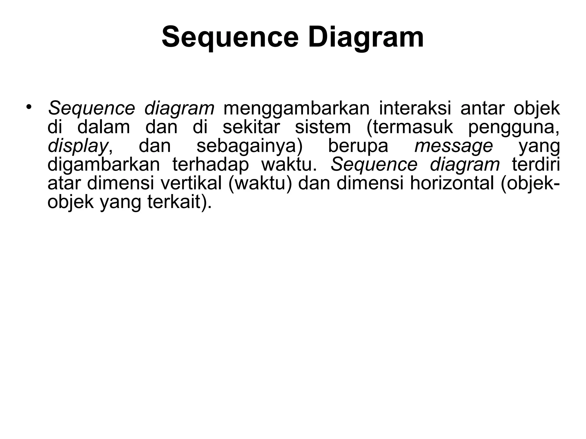 Sequence Diagram 
• Sequence diagram menggambarkan interaksi antar objek 
di dalam dan di sekitar sistem (termasuk pengguna, 
display, dan sebagainya) berupa message yang 
digambarkan terhadap waktu. Sequence diagram terdiri 
atar dimensi vertikal (waktu) dan dimensi horizontal (objek-objek 
yang terkait). 
 