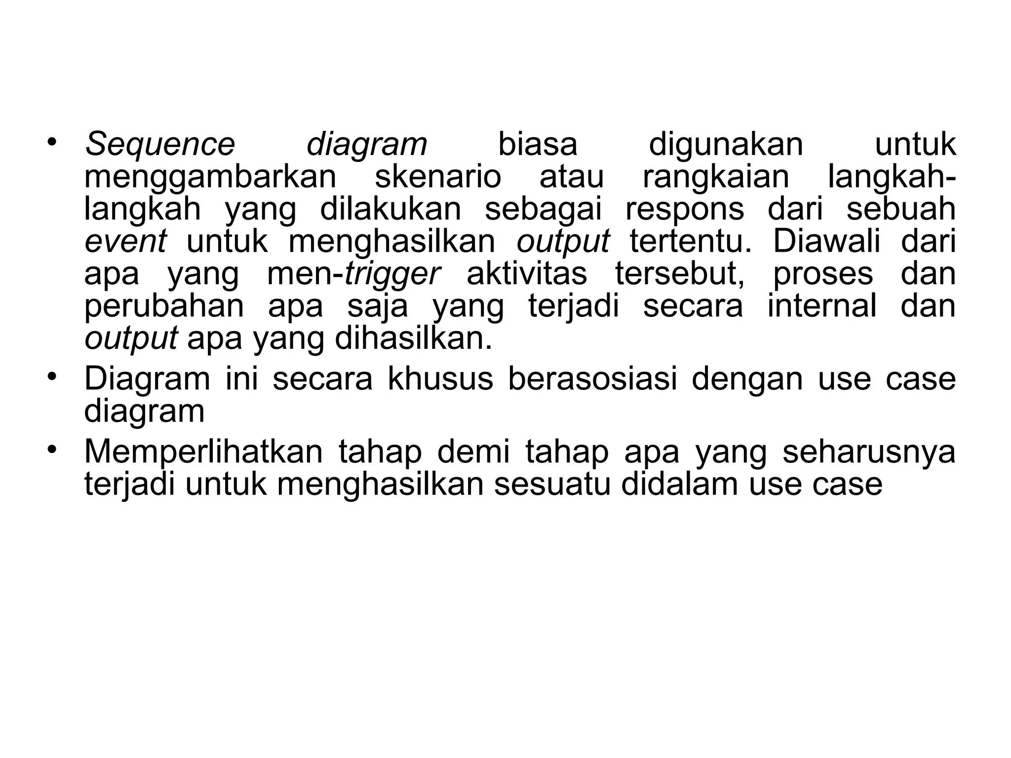 • Sequence diagram biasa digunakan untuk 
menggambarkan skenario atau rangkaian langkah-langkah 
yang dilakukan sebagai respons dari sebuah 
event untuk menghasilkan output tertentu. Diawali dari 
apa yang men-trigger aktivitas tersebut, proses dan 
perubahan apa saja yang terjadi secara internal dan 
output apa yang dihasilkan. 
• Diagram ini secara khusus berasosiasi dengan use case 
diagram 
• Memperlihatkan tahap demi tahap apa yang seharusnya 
terjadi untuk menghasilkan sesuatu didalam use case 
 