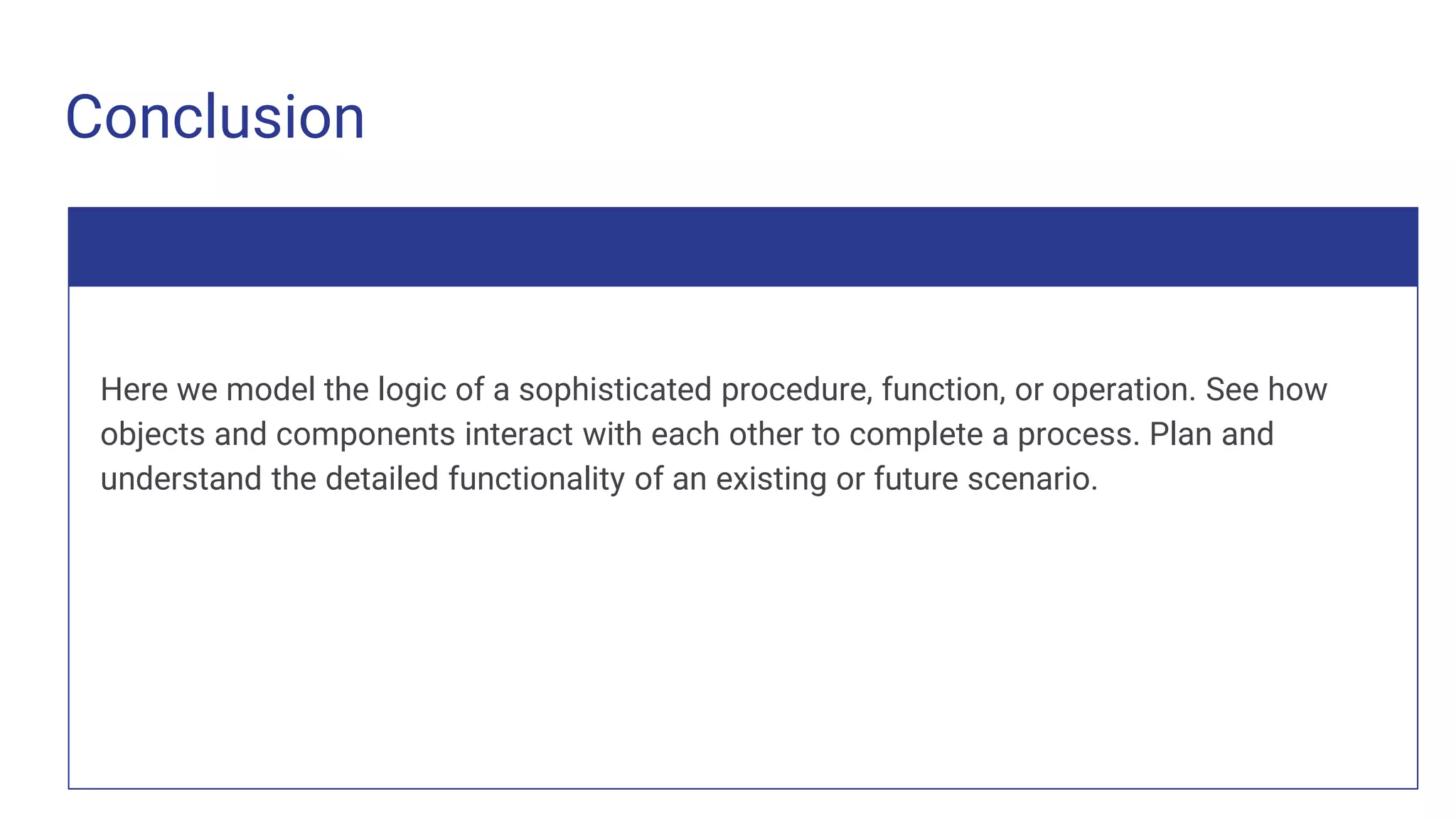Conclusion
Here we model the logic of a sophisticated procedure, function, or operation. See how
objects and components interact with each other to complete a process. Plan and
understand the detailed functionality of an existing or future scenario.
 