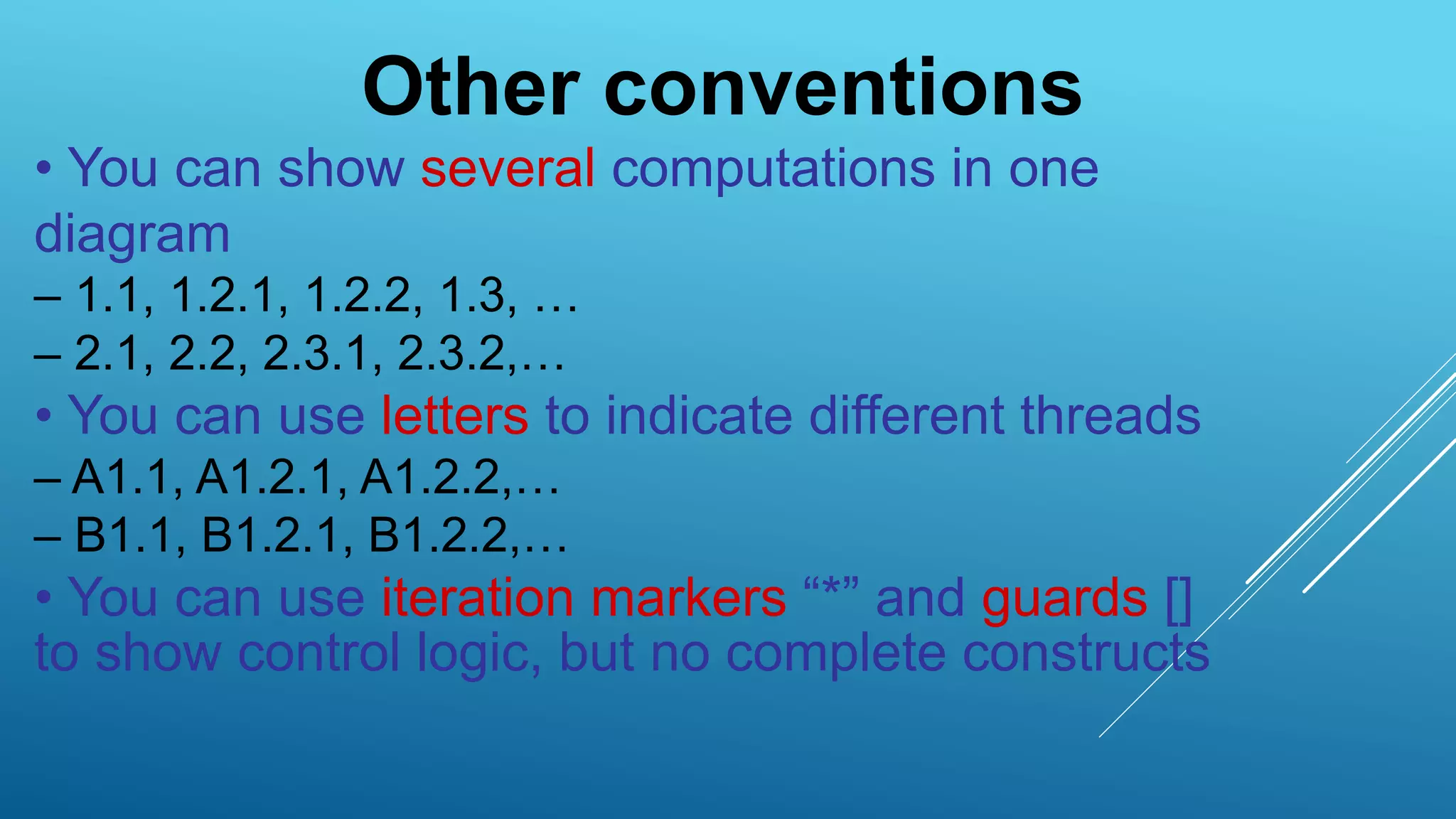 Other conventions
• You can show several computations in one
diagram
– 1.1, 1.2.1, 1.2.2, 1.3, …
– 2.1, 2.2, 2.3.1, 2.3.2,…
• You can use letters to indicate different threads
– A1.1, A1.2.1, A1.2.2,…
– B1.1, B1.2.1, B1.2.2,…
• You can use iteration markers “*” and guards []
to show control logic, but no complete constructs
 