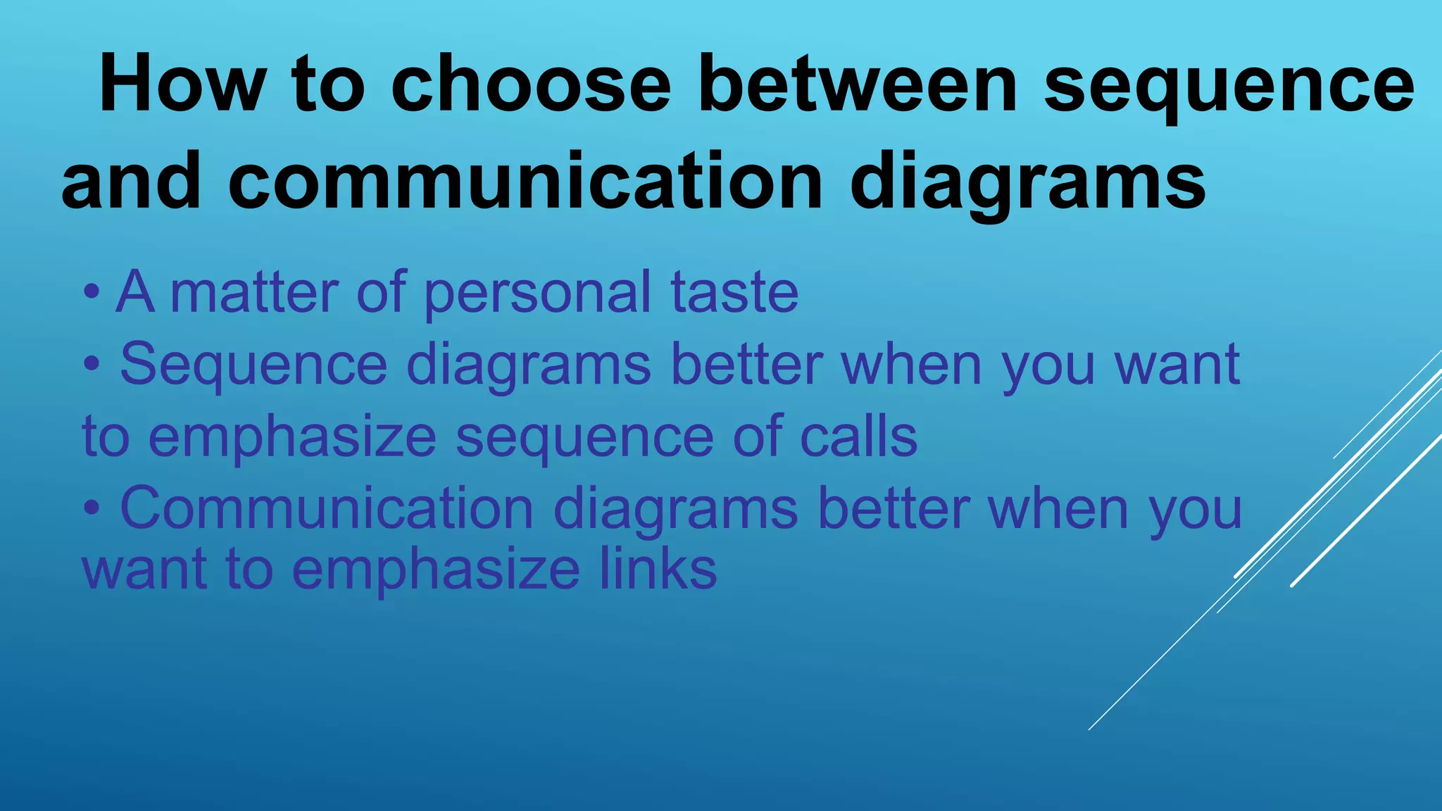 • A matter of personal taste
• Sequence diagrams better when you want
to emphasize sequence of calls
• Communication diagrams better when you
want to emphasize links
How to choose between sequence
and communication diagrams
 