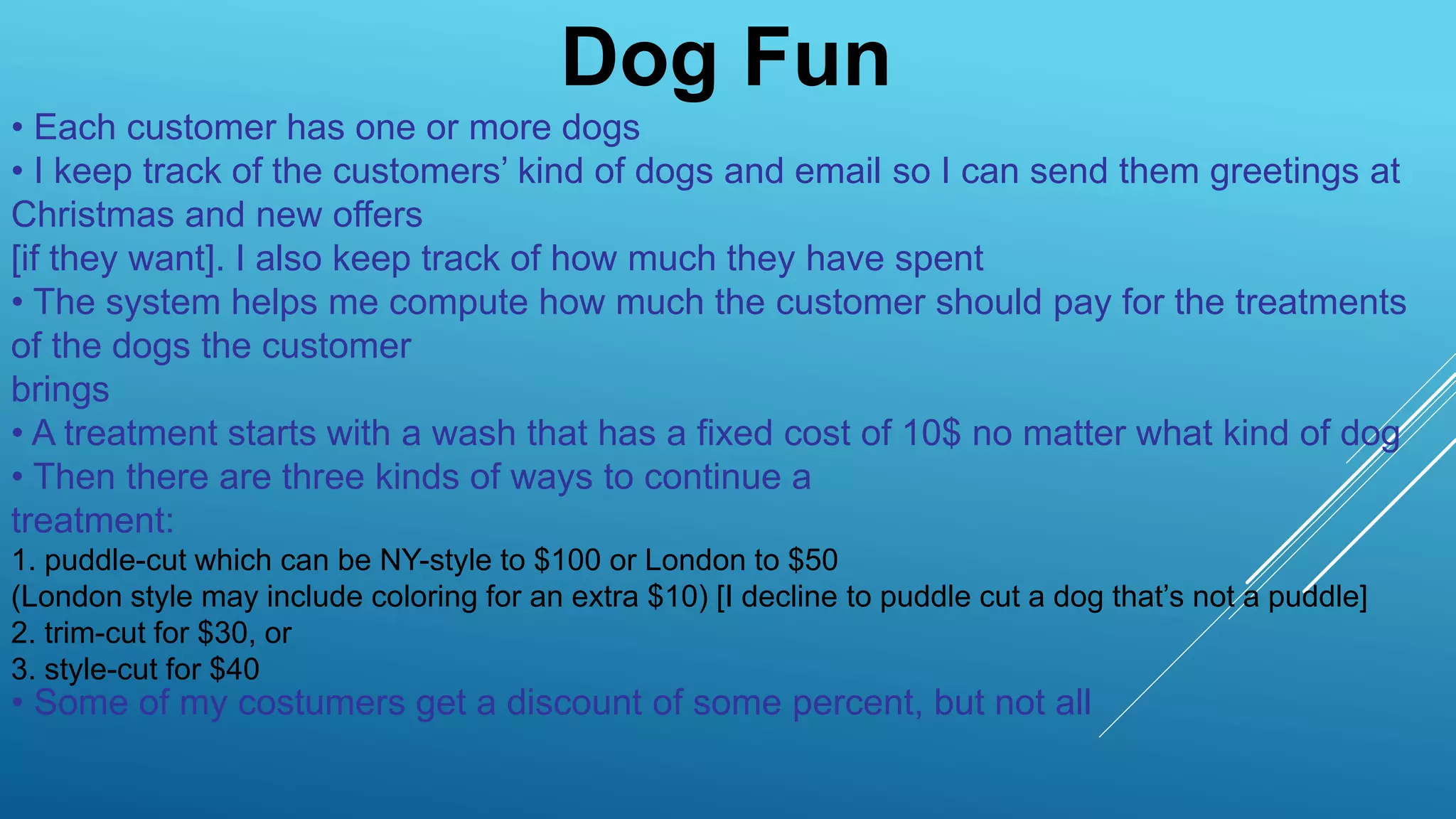 Dog Fun
• Each customer has one or more dogs
• I keep track of the customers’ kind of dogs and email so I can send them greetings at
Christmas and new offers
[if they want]. I also keep track of how much they have spent
• The system helps me compute how much the customer should pay for the treatments
of the dogs the customer
brings
• A treatment starts with a wash that has a fixed cost of 10$ no matter what kind of dog
• Then there are three kinds of ways to continue a
treatment:
1. puddle-cut which can be NY-style to $100 or London to $50
(London style may include coloring for an extra $10) [I decline to puddle cut a dog that’s not a puddle]
2. trim-cut for $30, or
3. style-cut for $40
• Some of my costumers get a discount of some percent, but not all
 