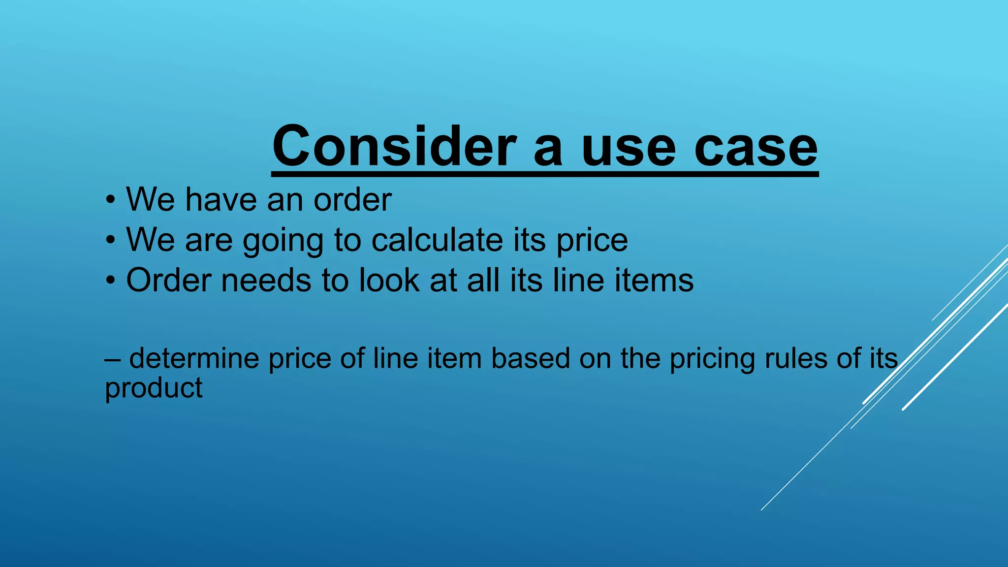 Consider a use case
• We have an order
• We are going to calculate its price
• Order needs to look at all its line items
– determine price of line item based on the pricing rules of its
product
 