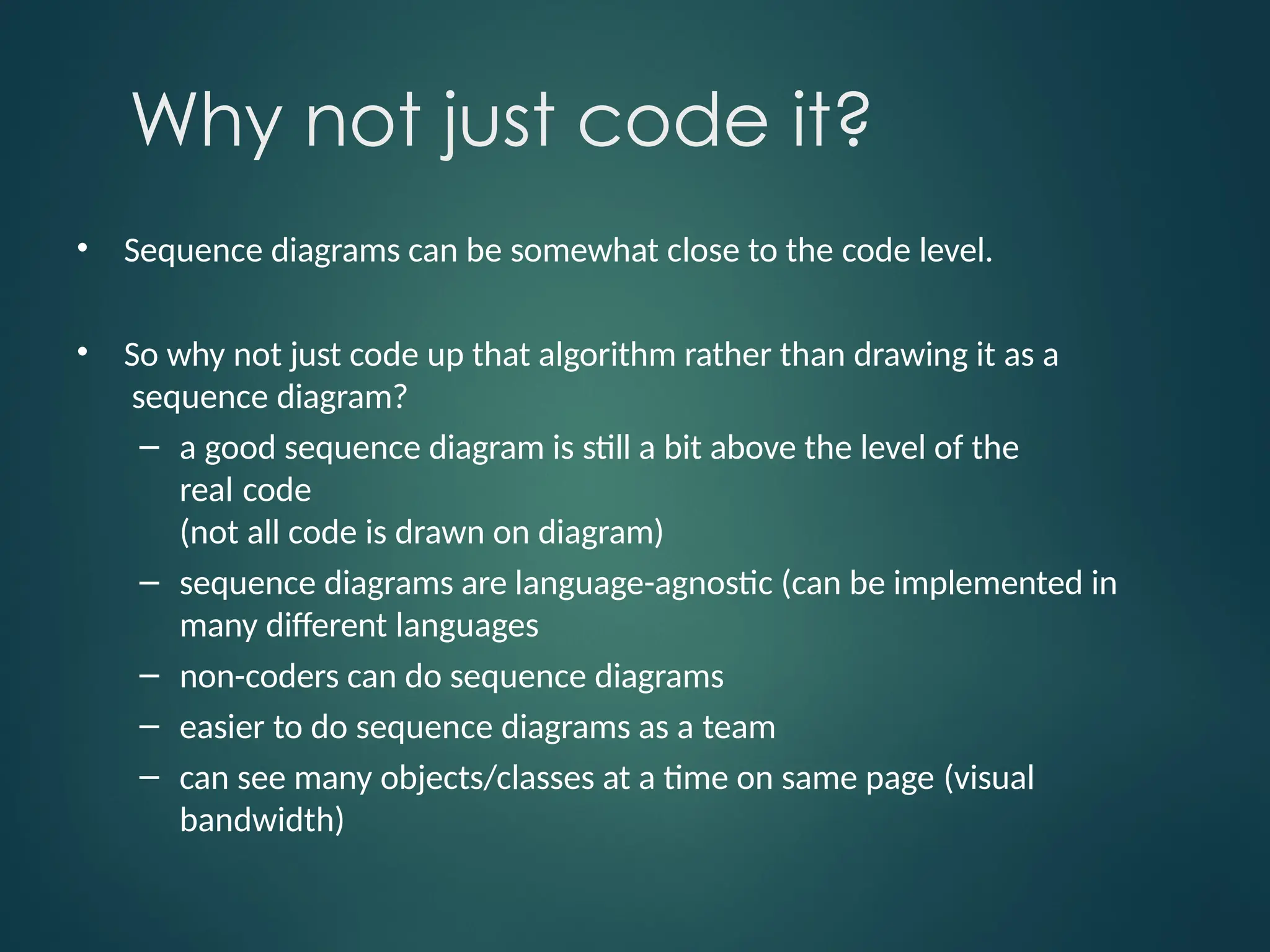 Why not just code it?
• Sequence diagrams can be somewhat close to the code level.
• So why not just code up that algorithm rather than drawing it as a
sequence diagram?
– a good sequence diagram is still a bit above the level of the
real code
(not all code is drawn on diagram)
– sequence diagrams are language-agnostic (can be implemented in
many different languages
– non-coders can do sequence diagrams
– easier to do sequence diagrams as a team
– can see many objects/classes at a time on same page (visual
bandwidth)
 