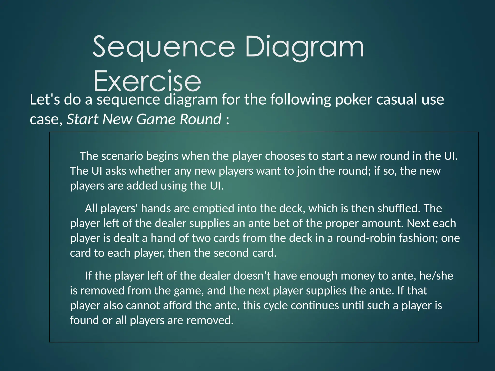 Sequence Diagram
Exercise
Let's do a sequence diagram for the following poker casual use
case, Start New Game Round :
The scenario begins when the player chooses to start a new round in the UI.
The UI asks whether any new players want to join the round; if so, the new
players are added using the UI.
All players' hands are emptied into the deck, which is then shuffled. The
player left of the dealer supplies an ante bet of the proper amount. Next each
player is dealt a hand of two cards from the deck in a round-robin fashion; one
card to each player, then the second card.
If the player left of the dealer doesn't have enough money to ante, he/she
is removed from the game, and the next player supplies the ante. If that
player also cannot afford the ante, this cycle continues until such a player is
found or all players are removed.
 
