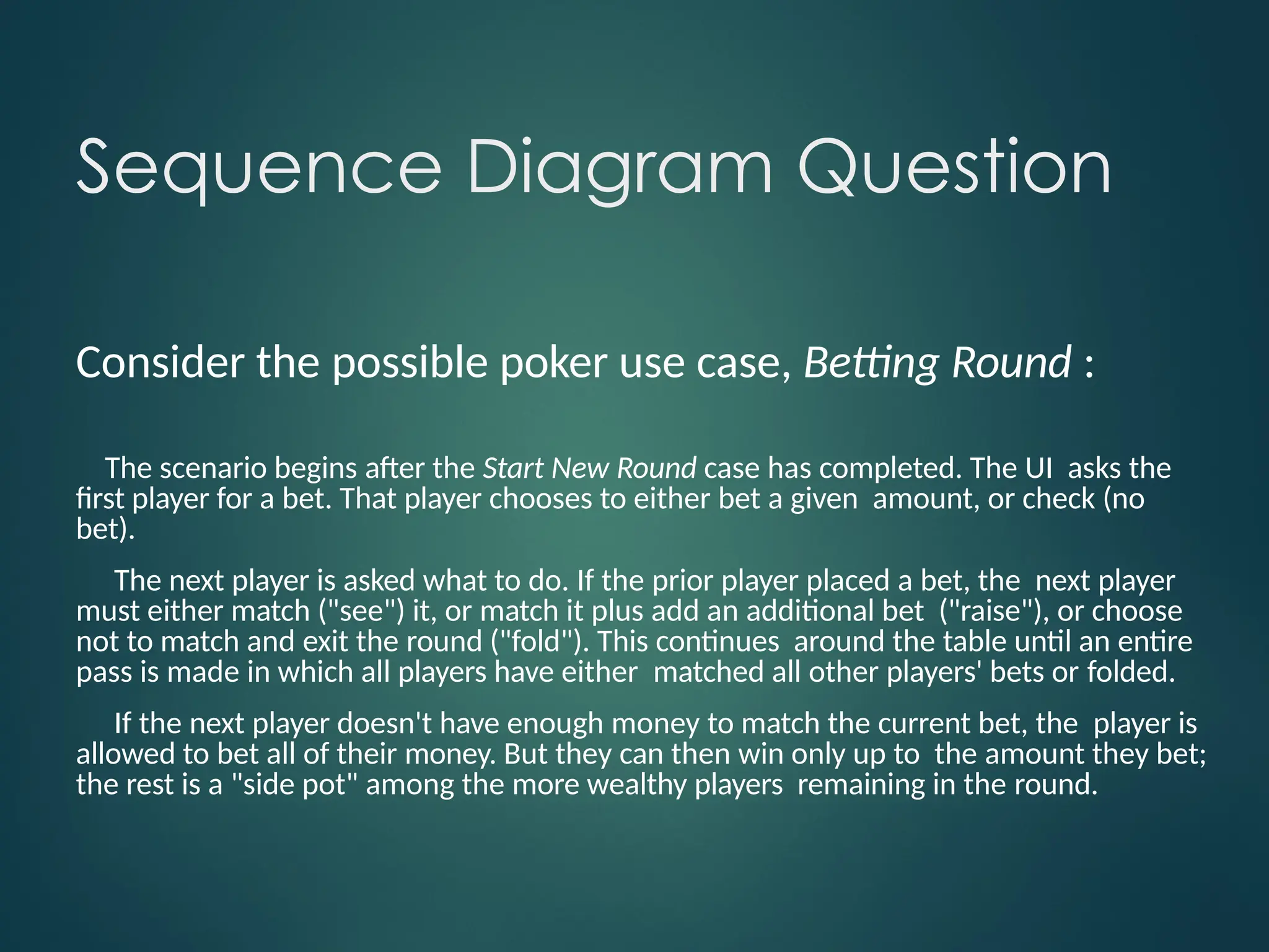Sequence Diagram Question
Consider the possible poker use case, Betting Round :
The scenario begins after the Start New Round case has completed. The UI asks the
first player for a bet. That player chooses to either bet a given amount, or check (no
bet).
The next player is asked what to do. If the prior player placed a bet, the next player
must either match ("see") it, or match it plus add an additional bet ("raise"), or choose
not to match and exit the round ("fold"). This continues around the table until an entire
pass is made in which all players have either matched all other players' bets or folded.
If the next player doesn't have enough money to match the current bet, the player is
allowed to bet all of their money. But they can then win only up to the amount they bet;
the rest is a "side pot" among the more wealthy players remaining in the round.
 