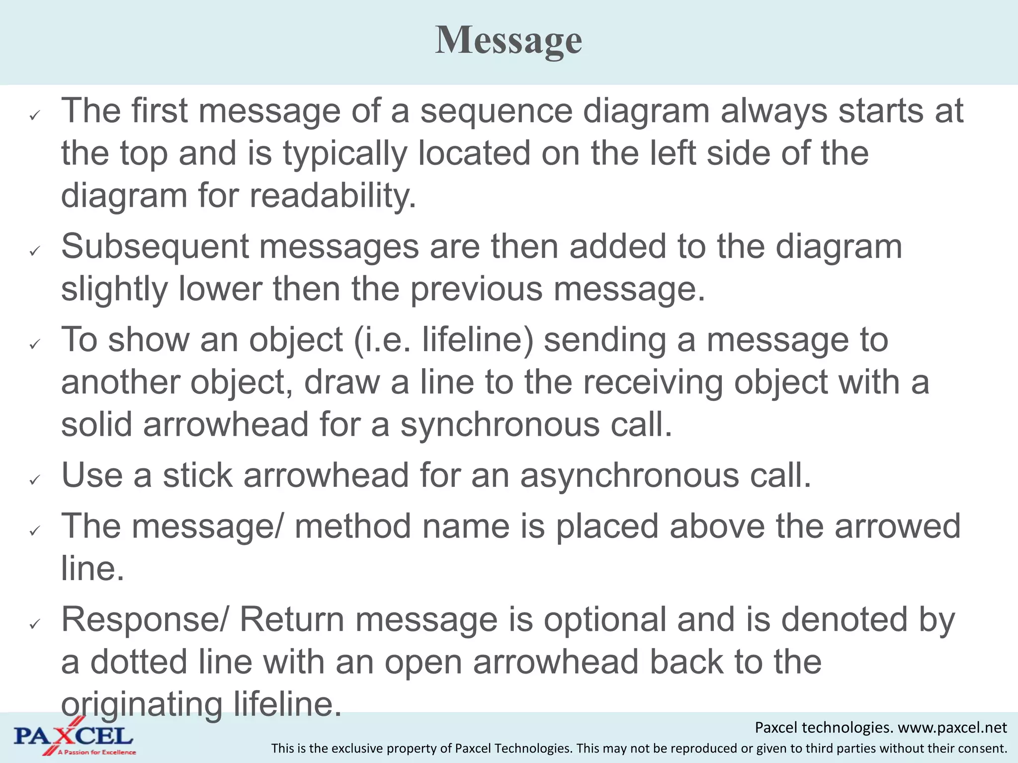 Message
   The first message of a sequence diagram always starts at
    the top and is typically located on the left side of the
    diagram for readability.
   Subsequent messages are then added to the diagram
    slightly lower then the previous message.
   To show an object (i.e. lifeline) sending a message to
    another object, draw a line to the receiving object with a
    solid arrowhead for a synchronous call.
   Use a stick arrowhead for an asynchronous call.
   The message/ method name is placed above the arrowed
    line.
   Response/ Return message is optional and is denoted by
    a dotted line with an open arrowhead back to the
    originating lifeline.                           Paxcel technologies. www.paxcel.net
                      This is the exclusive property of Paxcel Technologies. This may not be reproduced or given to third parties without their consent.
 