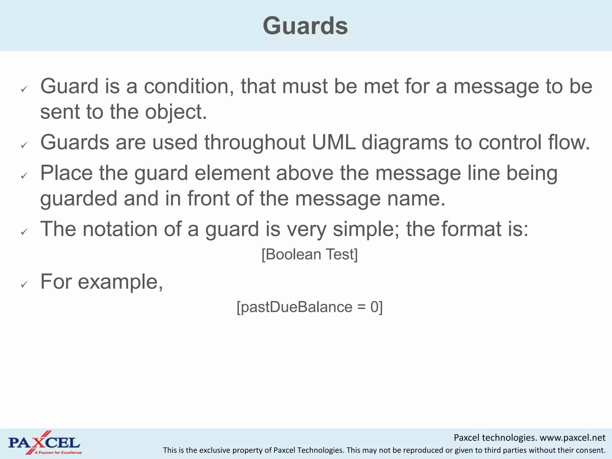 Guards

   Guard is a condition, that must be met for a message to be
    sent to the object.
   Guards are used throughout UML diagrams to control flow.
   Place the guard element above the message line being
    guarded and in front of the message name.
   The notation of a guard is very simple; the format is:
                                            [Boolean Test]
   For example,
                                     [pastDueBalance = 0]




                                                                                                     Paxcel technologies. www.paxcel.net
                This is the exclusive property of Paxcel Technologies. This may not be reproduced or given to third parties without their consent.
 