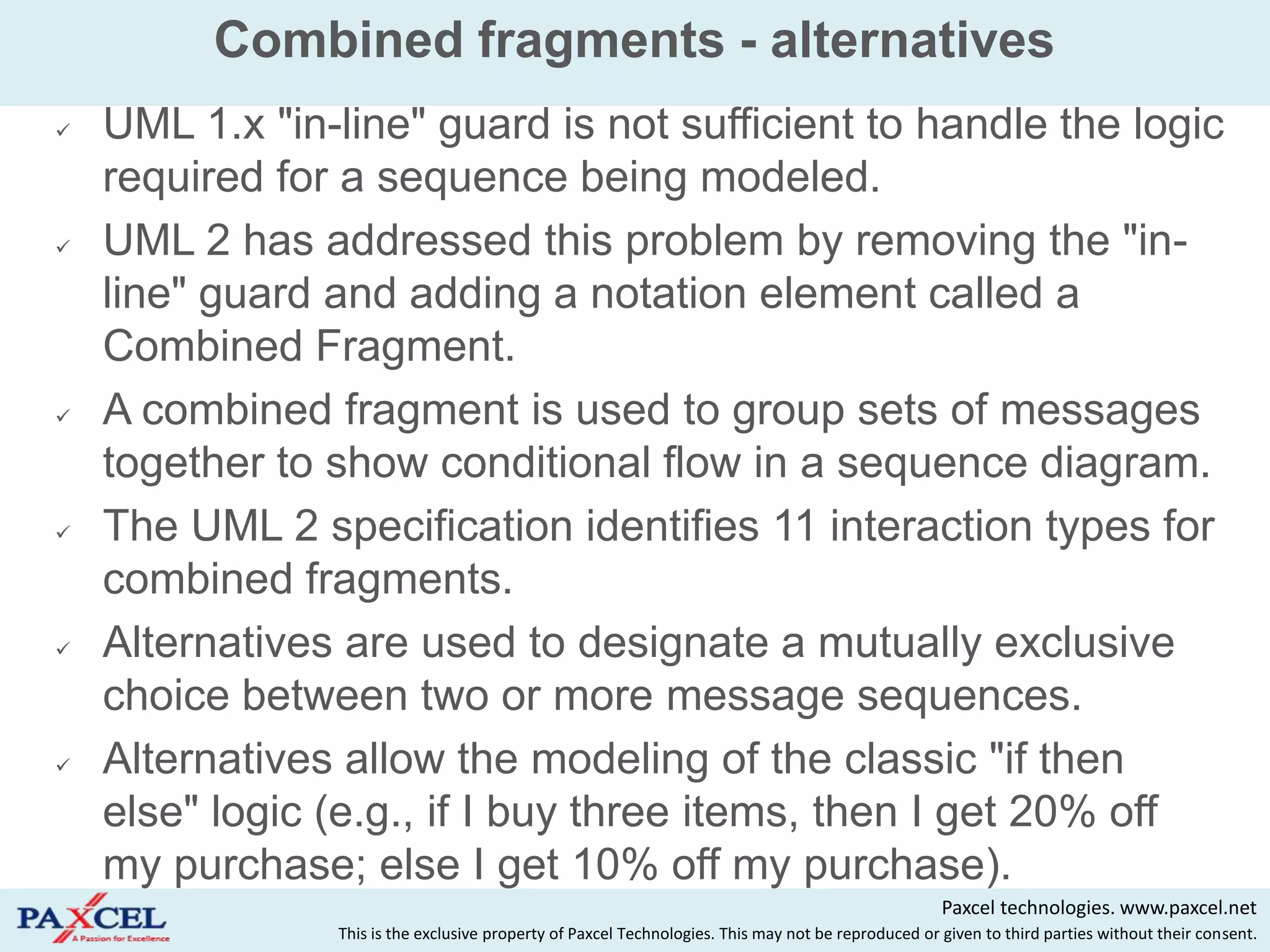 Combined fragments - alternatives
   UML 1.x "in-line" guard is not sufficient to handle the logic
    required for a sequence being modeled.
   UML 2 has addressed this problem by removing the "in-
    line" guard and adding a notation element called a
    Combined Fragment.
   A combined fragment is used to group sets of messages
    together to show conditional flow in a sequence diagram.
   The UML 2 specification identifies 11 interaction types for
    combined fragments.
   Alternatives are used to designate a mutually exclusive
    choice between two or more message sequences.
   Alternatives allow the modeling of the classic "if then
    else" logic (e.g., if I buy three items, then I get 20% off
    my purchase; else I get 10% off my purchase).
                                                                                                     Paxcel technologies. www.paxcel.net
                This is the exclusive property of Paxcel Technologies. This may not be reproduced or given to third parties without their consent.
 