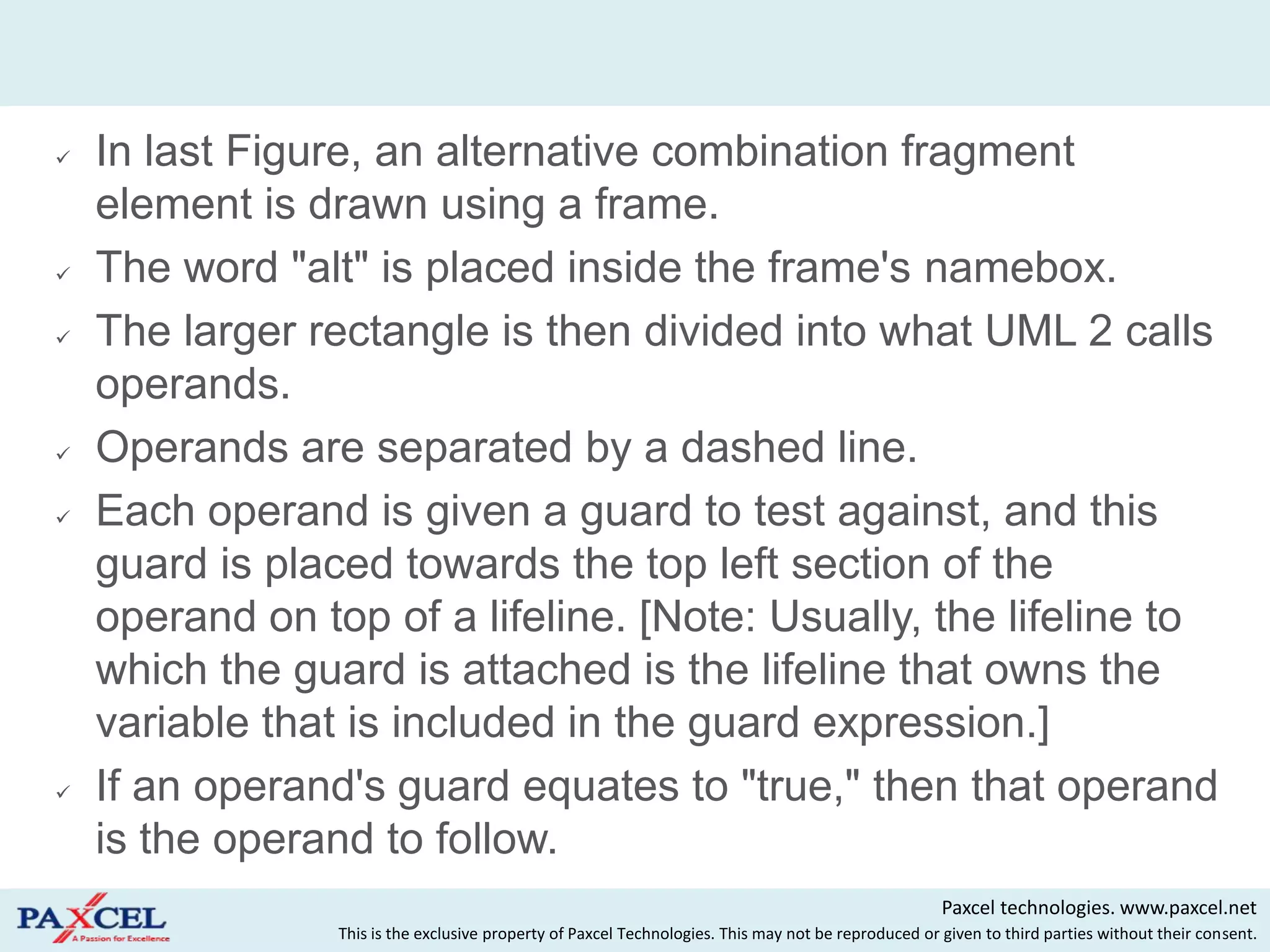    In last Figure, an alternative combination fragment
    element is drawn using a frame.
   The word "alt" is placed inside the frame's namebox.
   The larger rectangle is then divided into what UML 2 calls
    operands.
   Operands are separated by a dashed line.
   Each operand is given a guard to test against, and this
    guard is placed towards the top left section of the
    operand on top of a lifeline. [Note: Usually, the lifeline to
    which the guard is attached is the lifeline that owns the
    variable that is included in the guard expression.]
   If an operand's guard equates to "true," then that operand
    is the operand to follow.
                                                                                                      Paxcel technologies. www.paxcel.net
                 This is the exclusive property of Paxcel Technologies. This may not be reproduced or given to third parties without their consent.
 