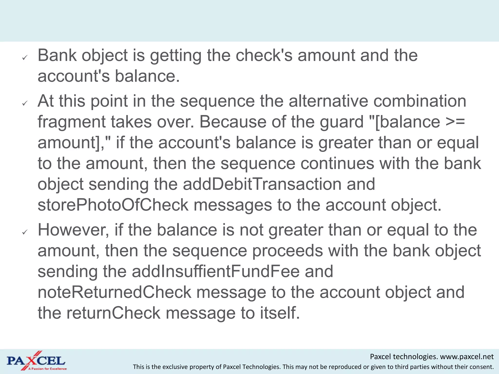    Bank object is getting the check's amount and the
    account's balance.
   At this point in the sequence the alternative combination
    fragment takes over. Because of the guard "[balance >=
    amount]," if the account's balance is greater than or equal
    to the amount, then the sequence continues with the bank
    object sending the addDebitTransaction and
    storePhotoOfCheck messages to the account object.
   However, if the balance is not greater than or equal to the
    amount, then the sequence proceeds with the bank object
    sending the addInsuffientFundFee and
    noteReturnedCheck message to the account object and
    the returnCheck message to itself.

                                                                                                     Paxcel technologies. www.paxcel.net
                This is the exclusive property of Paxcel Technologies. This may not be reproduced or given to third parties without their consent.
 