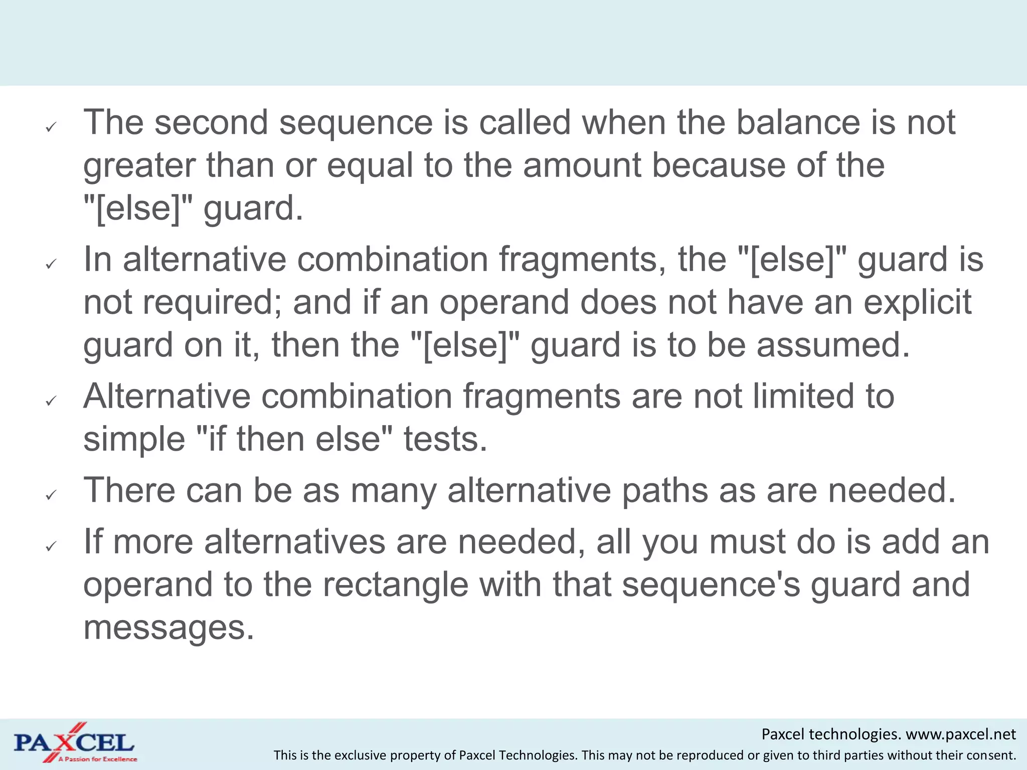    The second sequence is called when the balance is not
    greater than or equal to the amount because of the
    "[else]" guard.
   In alternative combination fragments, the "[else]" guard is
    not required; and if an operand does not have an explicit
    guard on it, then the "[else]" guard is to be assumed.
   Alternative combination fragments are not limited to
    simple "if then else" tests.
   There can be as many alternative paths as are needed.
   If more alternatives are needed, all you must do is add an
    operand to the rectangle with that sequence's guard and
    messages.

                                                                                                     Paxcel technologies. www.paxcel.net
                This is the exclusive property of Paxcel Technologies. This may not be reproduced or given to third parties without their consent.
 