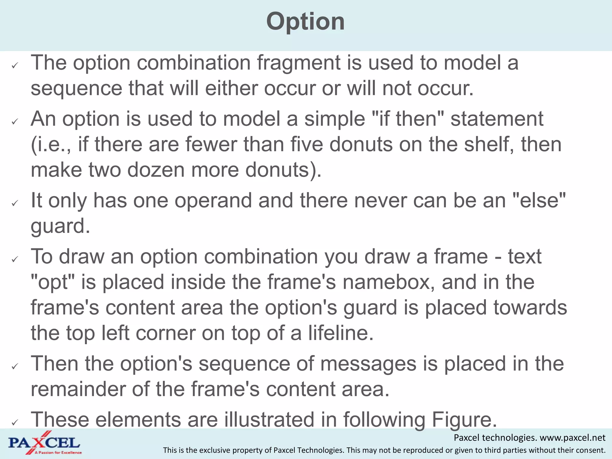Option
   The option combination fragment is used to model a
    sequence that will either occur or will not occur.
   An option is used to model a simple "if then" statement
    (i.e., if there are fewer than five donuts on the shelf, then
    make two dozen more donuts).
   It only has one operand and there never can be an "else"
    guard.
   To draw an option combination you draw a frame - text
    "opt" is placed inside the frame's namebox, and in the
    frame's content area the option's guard is placed towards
    the top left corner on top of a lifeline.
   Then the option's sequence of messages is placed in the
    remainder of the frame's content area.
   These elements are illustrated in following Figure.
                                                                                                        Paxcel technologies. www.paxcel.net
                   This is the exclusive property of Paxcel Technologies. This may not be reproduced or given to third parties without their consent.
 