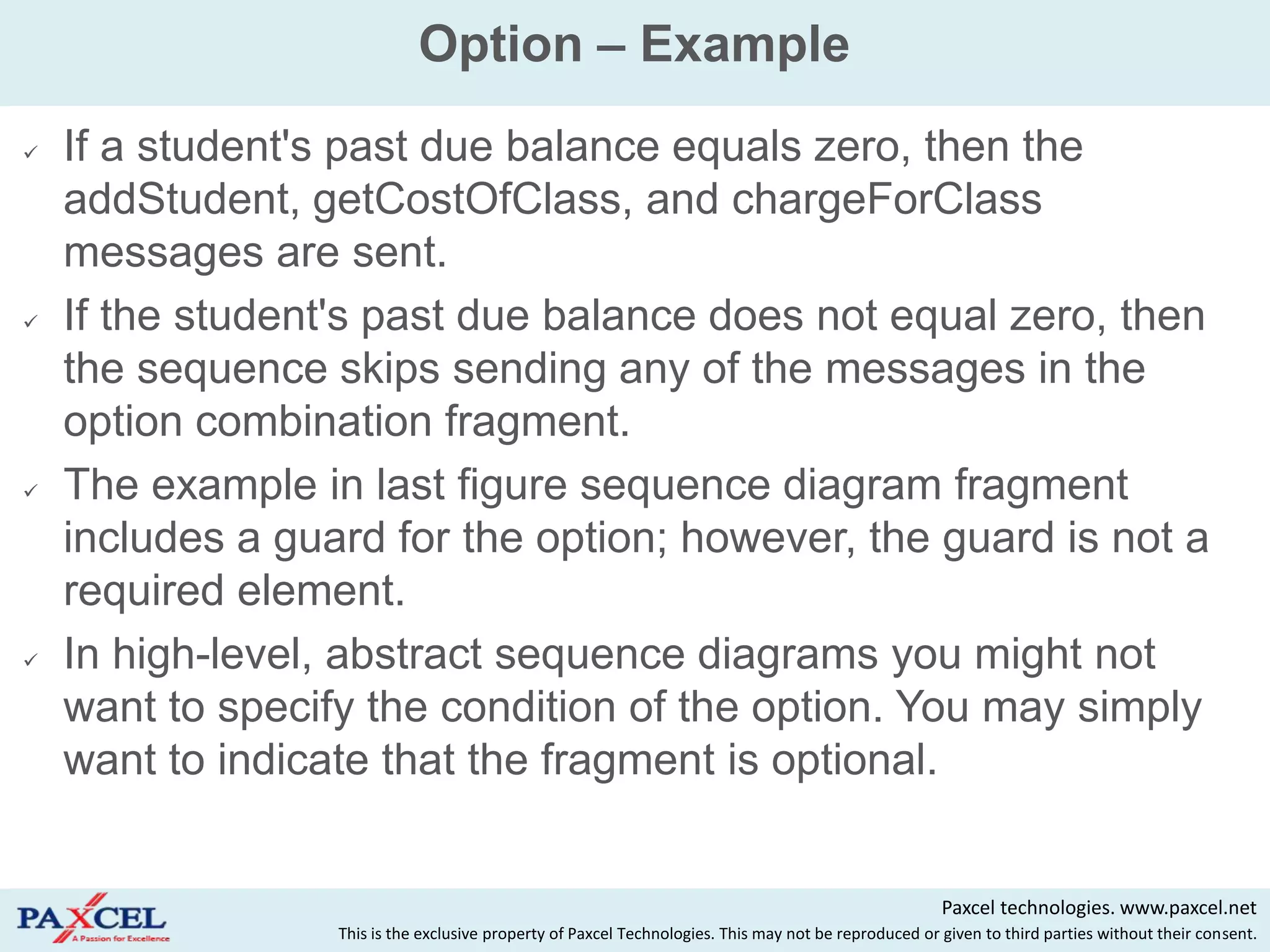 Option – Example
   If a student's past due balance equals zero, then the
    addStudent, getCostOfClass, and chargeForClass
    messages are sent.
   If the student's past due balance does not equal zero, then
    the sequence skips sending any of the messages in the
    option combination fragment.
   The example in last figure sequence diagram fragment
    includes a guard for the option; however, the guard is not a
    required element.
   In high-level, abstract sequence diagrams you might not
    want to specify the condition of the option. You may simply
    want to indicate that the fragment is optional.


                                                                                                       Paxcel technologies. www.paxcel.net
                  This is the exclusive property of Paxcel Technologies. This may not be reproduced or given to third parties without their consent.
 