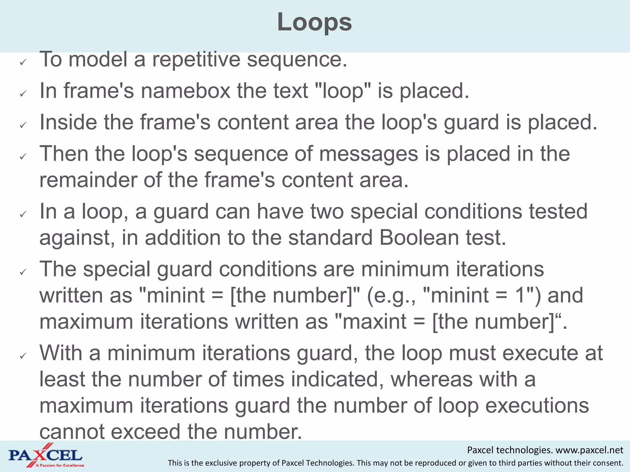 Loops
   To model a repetitive sequence.
   In frame's namebox the text "loop" is placed.
   Inside the frame's content area the loop's guard is placed.
   Then the loop's sequence of messages is placed in the
    remainder of the frame's content area.
   In a loop, a guard can have two special conditions tested
    against, in addition to the standard Boolean test.
   The special guard conditions are minimum iterations
    written as "minint = [the number]" (e.g., "minint = 1") and
    maximum iterations written as "maxint = [the number]“.
   With a minimum iterations guard, the loop must execute at
    least the number of times indicated, whereas with a
    maximum iterations guard the number of loop executions
    cannot exceed the number.
                                                                                                      Paxcel technologies. www.paxcel.net
                 This is the exclusive property of Paxcel Technologies. This may not be reproduced or given to third parties without their consent.
 
