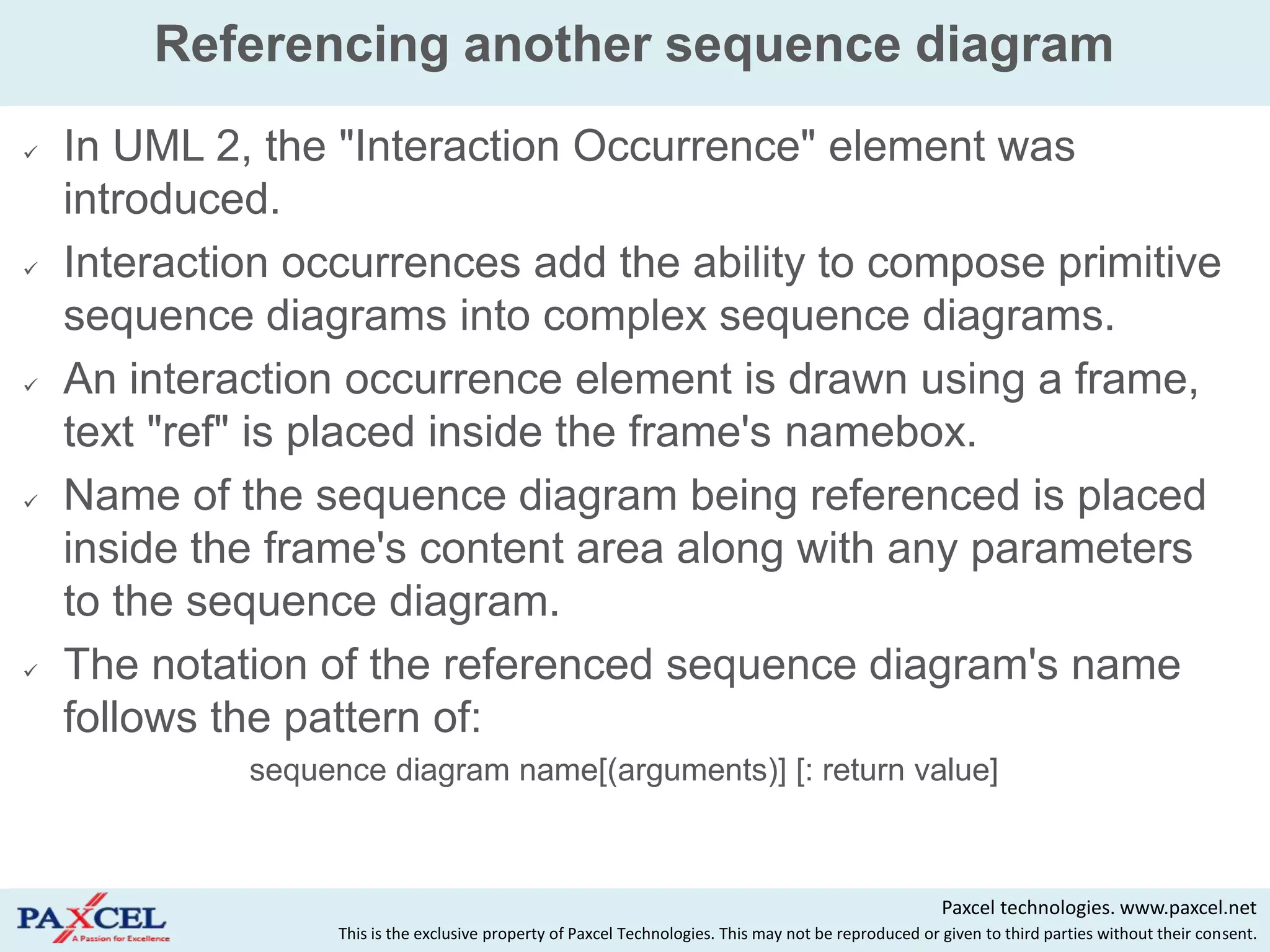 Referencing another sequence diagram
   In UML 2, the "Interaction Occurrence" element was
    introduced.
   Interaction occurrences add the ability to compose primitive
    sequence diagrams into complex sequence diagrams.
   An interaction occurrence element is drawn using a frame,
    text "ref" is placed inside the frame's namebox.
   Name of the sequence diagram being referenced is placed
    inside the frame's content area along with any parameters
    to the sequence diagram.
   The notation of the referenced sequence diagram's name
    follows the pattern of:
             sequence diagram name[(arguments)] [: return value]



                                                                                                        Paxcel technologies. www.paxcel.net
                   This is the exclusive property of Paxcel Technologies. This may not be reproduced or given to third parties without their consent.
 