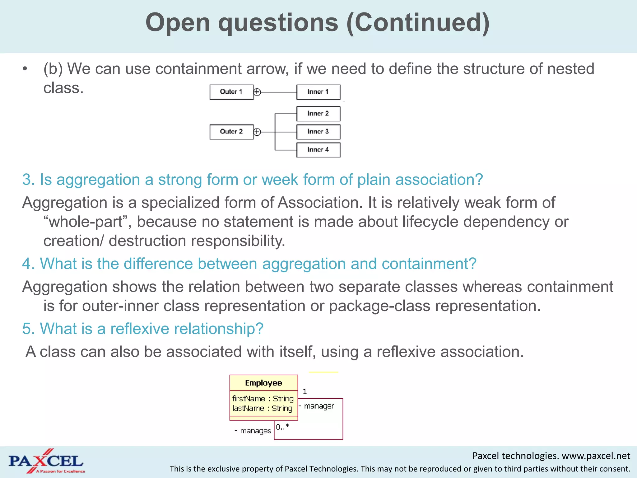 Open questions (Continued)
(b) We can use containment arrow, if we need to define the structure of nested
class.




3. Is aggregation a strong form or week form of plain association?
Aggregation is a specialized form of Association. It is relatively weak form of
    “whole-part”, because no statement is made about lifecycle dependency or
    creation/ destruction responsibility.
4. What is the difference between aggregation and containment?
Aggregation shows the relation between two separate classes whereas containment
    is for outer-inner class representation or package-class representation.
5. What is a reflexive relationship?
A class can also be associated with itself, using a reflexive association.




                                                                                                         Paxcel technologies. www.paxcel.net
                    This is the exclusive property of Paxcel Technologies. This may not be reproduced or given to third parties without their consent.
 