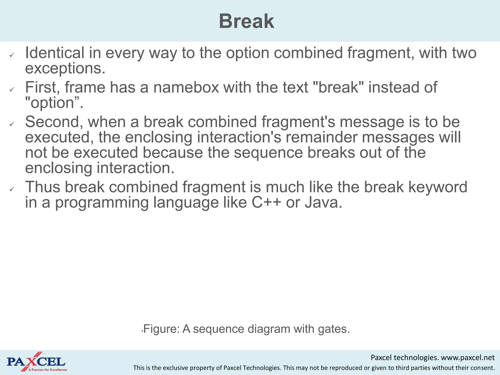 Break
   Identical in every way to the option combined fragment, with two
    exceptions.
   First, frame has a namebox with the text "break" instead of
    "option”.
   Second, when a break combined fragment's message is to be
    executed, the enclosing interaction's remainder messages will
    not be executed because the sequence breaks out of the
    enclosing interaction.
   Thus break combined fragment is much like the break keyword
    in a programming language like C++ or Java.




                     •Figure: A sequence diagram with gates.

                                                                                                        Paxcel technologies. www.paxcel.net
                   This is the exclusive property of Paxcel Technologies. This may not be reproduced or given to third parties without their consent.
 