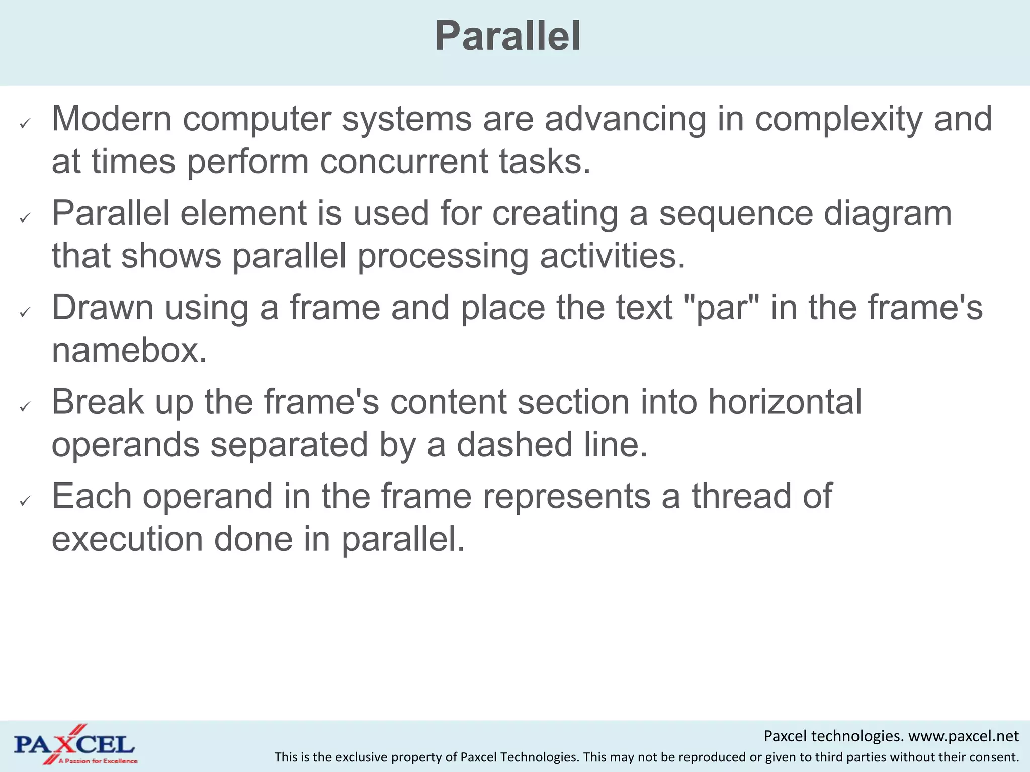 Parallel
   Modern computer systems are advancing in complexity and
    at times perform concurrent tasks.
   Parallel element is used for creating a sequence diagram
    that shows parallel processing activities.
   Drawn using a frame and place the text "par" in the frame's
    namebox.
   Break up the frame's content section into horizontal
    operands separated by a dashed line.
   Each operand in the frame represents a thread of
    execution done in parallel.




                                                                                                      Paxcel technologies. www.paxcel.net
                 This is the exclusive property of Paxcel Technologies. This may not be reproduced or given to third parties without their consent.
 
