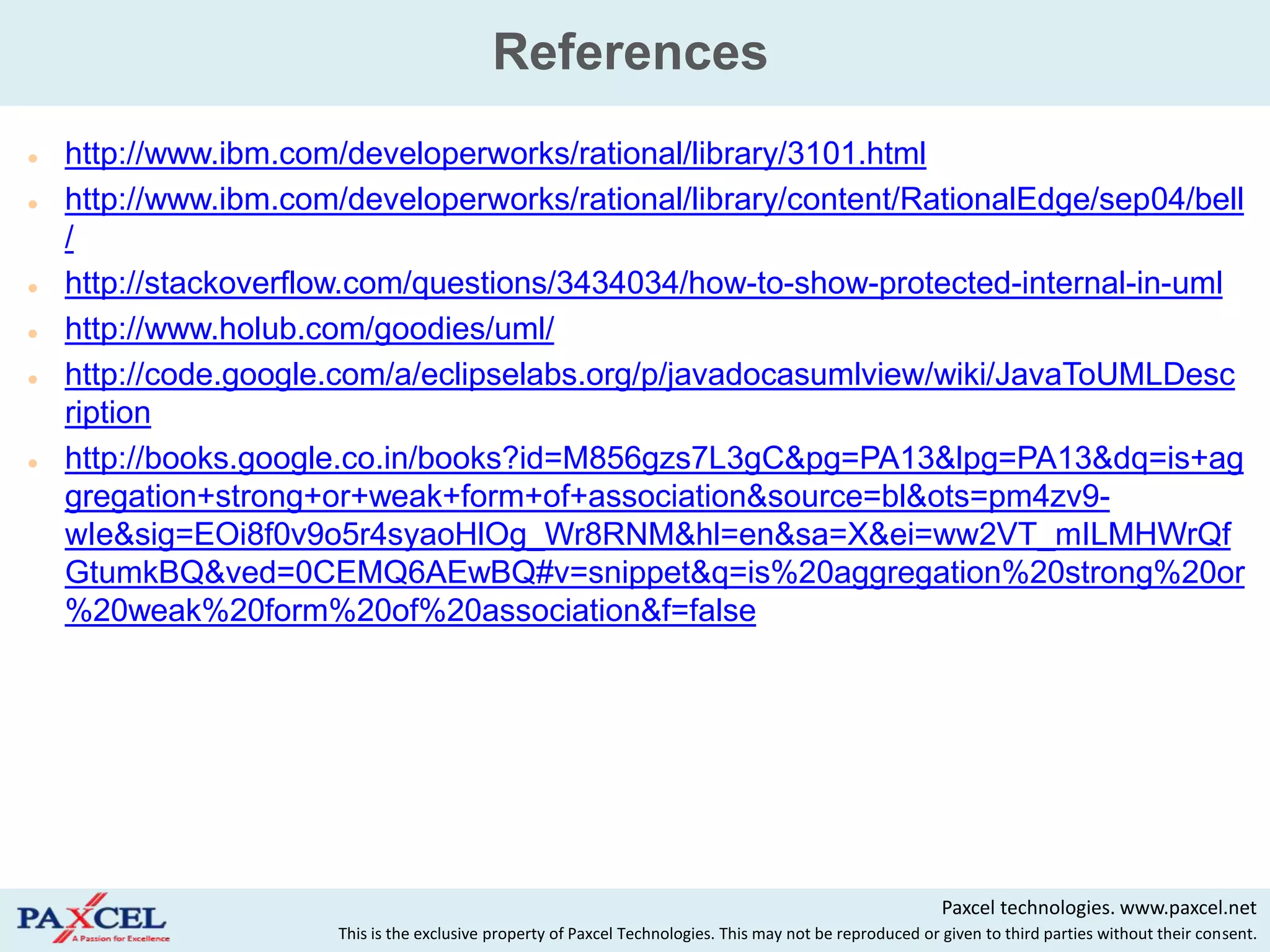 References
   http://www.ibm.com/developerworks/rational/library/3101.html
   http://www.ibm.com/developerworks/rational/library/content/RationalEdge/sep04/bell
    /
   http://stackoverflow.com/questions/3434034/how-to-show-protected-internal-in-uml
   http://www.holub.com/goodies/uml/
   http://code.google.com/a/eclipselabs.org/p/javadocasumlview/wiki/JavaToUMLDesc
    ription
   http://books.google.co.in/books?id=M856gzs7L3gC&pg=PA13&lpg=PA13&dq=is+ag
    gregation+strong+or+weak+form+of+association&source=bl&ots=pm4zv9-
    wIe&sig=EOi8f0v9o5r4syaoHlOg_Wr8RNM&hl=en&sa=X&ei=ww2VT_mILMHWrQf
    GtumkBQ&ved=0CEMQ6AEwBQ#v=snippet&q=is%20aggregation%20strong%20or
    %20weak%20form%20of%20association&f=false




                                                                                                            Paxcel technologies. www.paxcel.net
                       This is the exclusive property of Paxcel Technologies. This may not be reproduced or given to third parties without their consent.
 