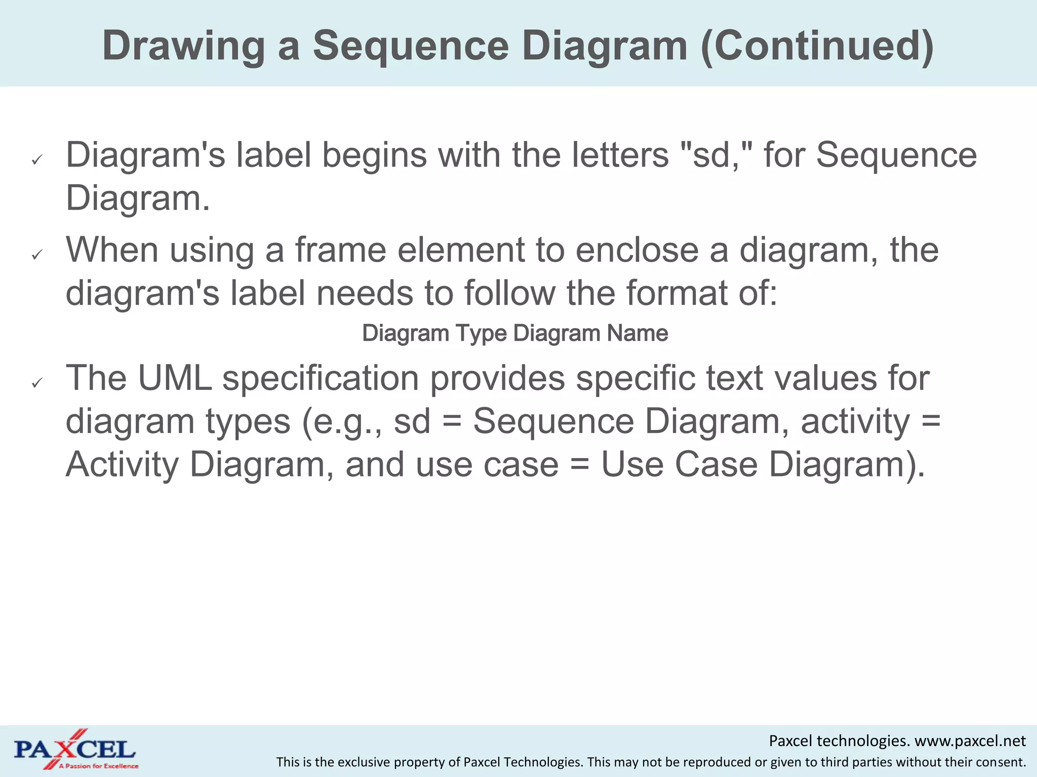 Drawing a Sequence Diagram (Continued)

   Diagram's label begins with the letters "sd," for Sequence
    Diagram.
   When using a frame element to enclose a diagram, the
    diagram's label needs to follow the format of:
                               Diagram Type Diagram Name

   The UML specification provides specific text values for
    diagram types (e.g., sd = Sequence Diagram, activity =
    Activity Diagram, and use case = Use Case Diagram).




                                                                                                      Paxcel technologies. www.paxcel.net
                 This is the exclusive property of Paxcel Technologies. This may not be reproduced or given to third parties without their consent.
 