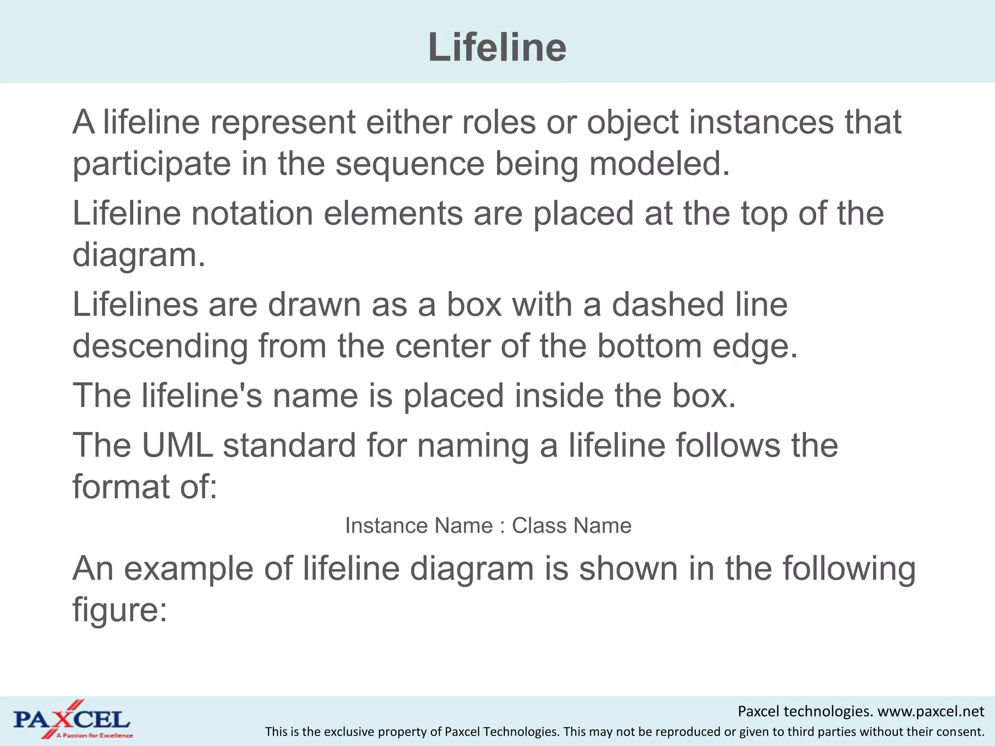 Lifeline
   A lifeline represent either roles or object instances that
    participate in the sequence being modeled.
   Lifeline notation elements are placed at the top of the
    diagram.
   Lifelines are drawn as a box with a dashed line
    descending from the center of the bottom edge.
   The lifeline's name is placed inside the box.
   The UML standard for naming a lifeline follows the
    format of:
                               Instance Name : Class Name

   An example of lifeline diagram is shown in the following
    figure:

                                                                                                      Paxcel technologies. www.paxcel.net
                 This is the exclusive property of Paxcel Technologies. This may not be reproduced or given to third parties without their consent.
 
