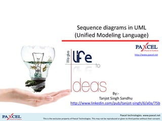 Sequence diagrams in UML
                                  (Unified Modeling Language)

                                                                                                     http://www.paxcel.net




                                                                                                          By:-
                                                                                          Tanjot Singh Sandhu


                                                                                     Paxcel technologies. www.paxcel.net
This is the exclusive property of Paxcel Technologies. This may not be reproduced or given to third parties without their consent.
 