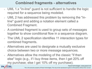 Combined fragments - alternatives
   UML 1.x "in-line" guard is not sufficient to handle the logic
    required for a sequence being modeled.
   UML 2 has addressed this problem by removing the "in-
    line" guard and adding a notation element called a
    Combined Fragment.
   A combined fragment is used to group sets of messages
    together to show conditional flow in a sequence diagram.
   The UML 2 specification identifies 11 interaction types for
    combined fragments.
   Alternatives are used to designate a mutually exclusive
    choice between two or more message sequences.
   Alternatives allow the modeling of the classic "if then
    else" logic (e.g., if I buy three items, then I get 20% off
    my purchase; else I get 10% off my purchase).
                                                                                                     Paxcel technologies. www.paxcel.net
                This is the exclusive property of Paxcel Technologies. This may not be reproduced or given to third parties without their consent.
 