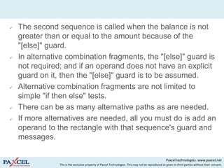    The second sequence is called when the balance is not
    greater than or equal to the amount because of the
    "[else]" guard.
   In alternative combination fragments, the "[else]" guard is
    not required; and if an operand does not have an explicit
    guard on it, then the "[else]" guard is to be assumed.
   Alternative combination fragments are not limited to
    simple "if then else" tests.
   There can be as many alternative paths as are needed.
   If more alternatives are needed, all you must do is add an
    operand to the rectangle with that sequence's guard and
    messages.

                                                                                                     Paxcel technologies. www.paxcel.net
                This is the exclusive property of Paxcel Technologies. This may not be reproduced or given to third parties without their consent.
 