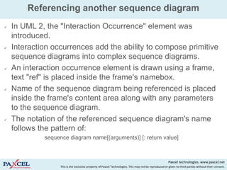 Referencing another sequence diagram
   In UML 2, the "Interaction Occurrence" element was
    introduced.
   Interaction occurrences add the ability to compose primitive
    sequence diagrams into complex sequence diagrams.
   An interaction occurrence element is drawn using a frame,
    text "ref" is placed inside the frame's namebox.
   Name of the sequence diagram being referenced is placed
    inside the frame's content area along with any parameters
    to the sequence diagram.
   The notation of the referenced sequence diagram's name
    follows the pattern of:
             sequence diagram name[(arguments)] [: return value]



                                                                                                        Paxcel technologies. www.paxcel.net
                   This is the exclusive property of Paxcel Technologies. This may not be reproduced or given to third parties without their consent.
 