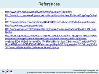 References
   http://www.ibm.com/developerworks/rational/library/3101.html
   http://www.ibm.com/developerworks/rational/library/content/RationalEdge/sep04/bell
    /
   http://stackoverflow.com/questions/3434034/how-to-show-protected-internal-in-uml
   http://www.holub.com/goodies/uml/
   http://code.google.com/a/eclipselabs.org/p/javadocasumlview/wiki/JavaToUMLDesc
    ription
   http://books.google.co.in/books?id=M856gzs7L3gC&pg=PA13&lpg=PA13&dq=is+ag
    gregation+strong+or+weak+form+of+association&source=bl&ots=pm4zv9-
    wIe&sig=EOi8f0v9o5r4syaoHlOg_Wr8RNM&hl=en&sa=X&ei=ww2VT_mILMHWrQf
    GtumkBQ&ved=0CEMQ6AEwBQ#v=snippet&q=is%20aggregation%20strong%20or
    %20weak%20form%20of%20association&f=false




                                                                                                            Paxcel technologies. www.paxcel.net
                       This is the exclusive property of Paxcel Technologies. This may not be reproduced or given to third parties without their consent.
 