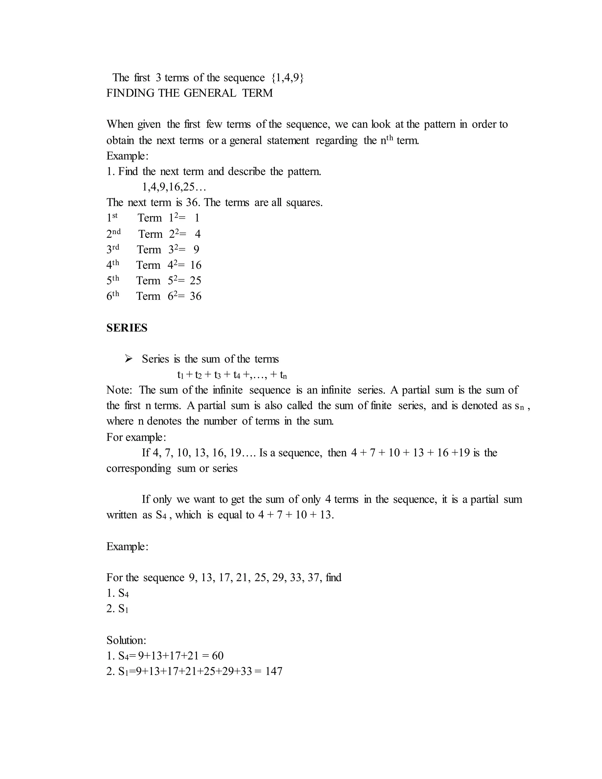 The first 3 terms of the sequence {1,4,9} 
FINDING THE GENERAL TERM 
When given the first few terms of the sequence, we can look at the pattern in order to 
obtain the next terms or a general statement regarding the nth term. 
Example: 
1. Find the next term and describe the pattern. 
1,4,9,16,25… 
The next term is 36. The terms are all squares. 
1st Term 12= 1 
2nd Term 22= 4 
3rd Term 32= 9 
4th Term 42= 16 
5th Term 52= 25 
6th Term 62= 36 
SERIES 
 Series is the sum of the terms 
t1 + t2 + t3 + t4 +,…, + tn 
Note: The sum of the infinite sequence is an infinite series. A partial sum is the sum of 
the first n terms. A partial sum is also called the sum of finite series, and is denoted as sn , 
where n denotes the number of terms in the sum. 
For example: 
If 4, 7, 10, 13, 16, 19…. Is a sequence, then 4 + 7 + 10 + 13 + 16 +19 is the 
corresponding sum or series 
If only we want to get the sum of only 4 terms in the sequence, it is a partial sum 
written as S4 , which is equal to 4 + 7 + 10 + 13. 
Example: 
For the sequence 9, 13, 17, 21, 25, 29, 33, 37, find 
1. S4 
2. S1 
Solution: 
1. S4= 9+13+17+21 = 60 
2. S1=9+13+17+21+25+29+33 = 147 
 