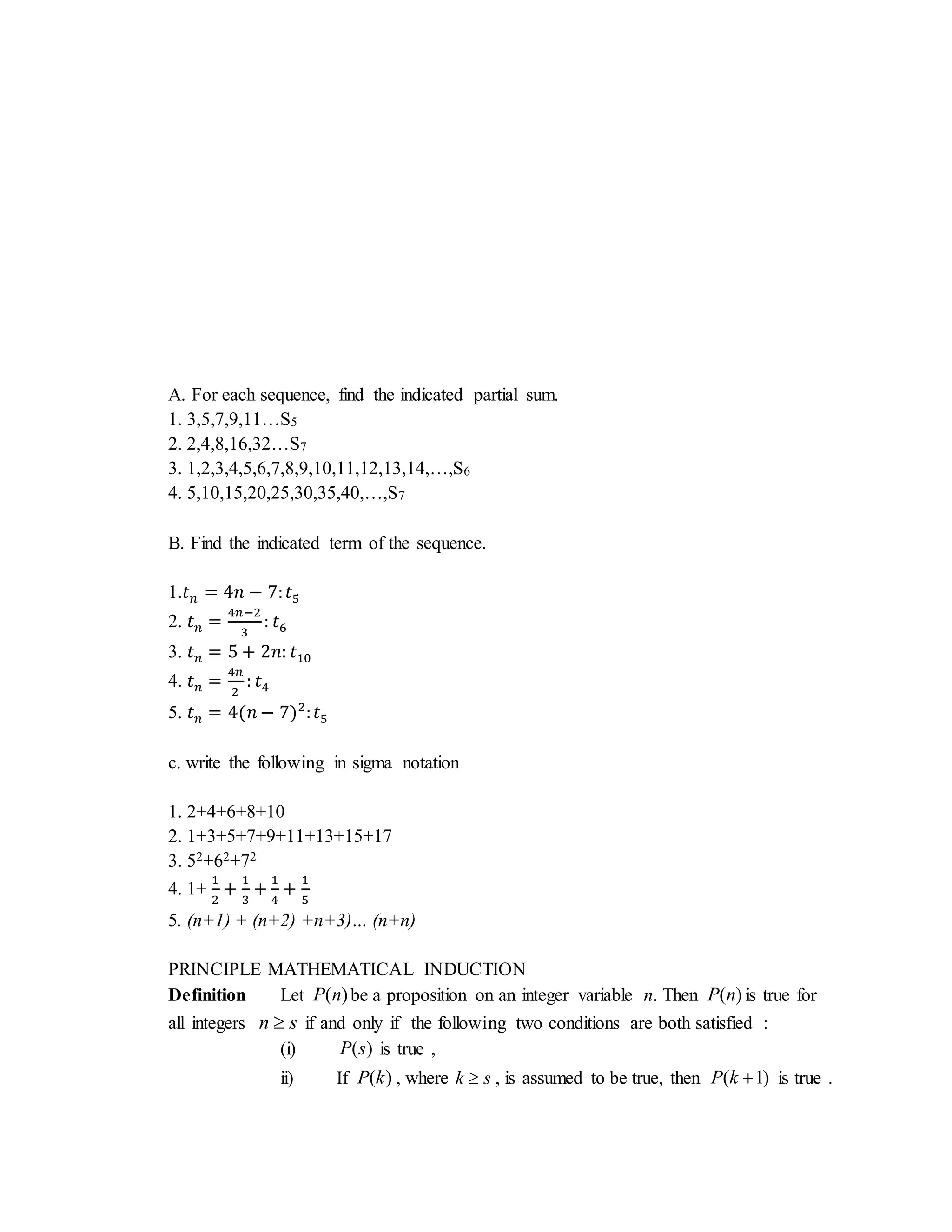 A. For each sequence, find the indicated partial sum. 
1. 3,5,7,9,11…S5 
2. 2,4,8,16,32…S7 
3. 1,2,3,4,5,6,7,8,9,10,11,12,13,14,…,S6 
4. 5,10,15,20,25,30,35,40,…,S7 
B. Find the indicated term of the sequence. 
1.푡푛 = 4푛 − 7: 푡5 
2. 푡푛 = 4푛−2 
3 
: 푡6 
3. 푡푛 = 5 + 2푛: 푡10 
4. 푡푛 = 4푛 
2 
: 푡4 
5. 푡푛 = 4(푛 − 7)2: 푡5 
c. write the following in sigma notation 
1. 2+4+6+8+10 
2. 1+3+5+7+9+11+13+15+17 
3. 52+62+72 
4. 1+ 
1 
2 
+ 1 
3 
+ 1 
4 
+ 1 
5 
5. (n+1) + (n+2) +n+3)… (n+n) 
PRINCIPLE MATHEMATICAL INDUCTION 
Definition Let P(n) be a proposition on an integer variable n. Then P(n) is true for 
all integers n  s if and only if the following two conditions are both satisfied : 
(i) P(s) is true , 
ii) If P(k) , where k  s , is assumed to be true, then P(k 1) is true . 
 