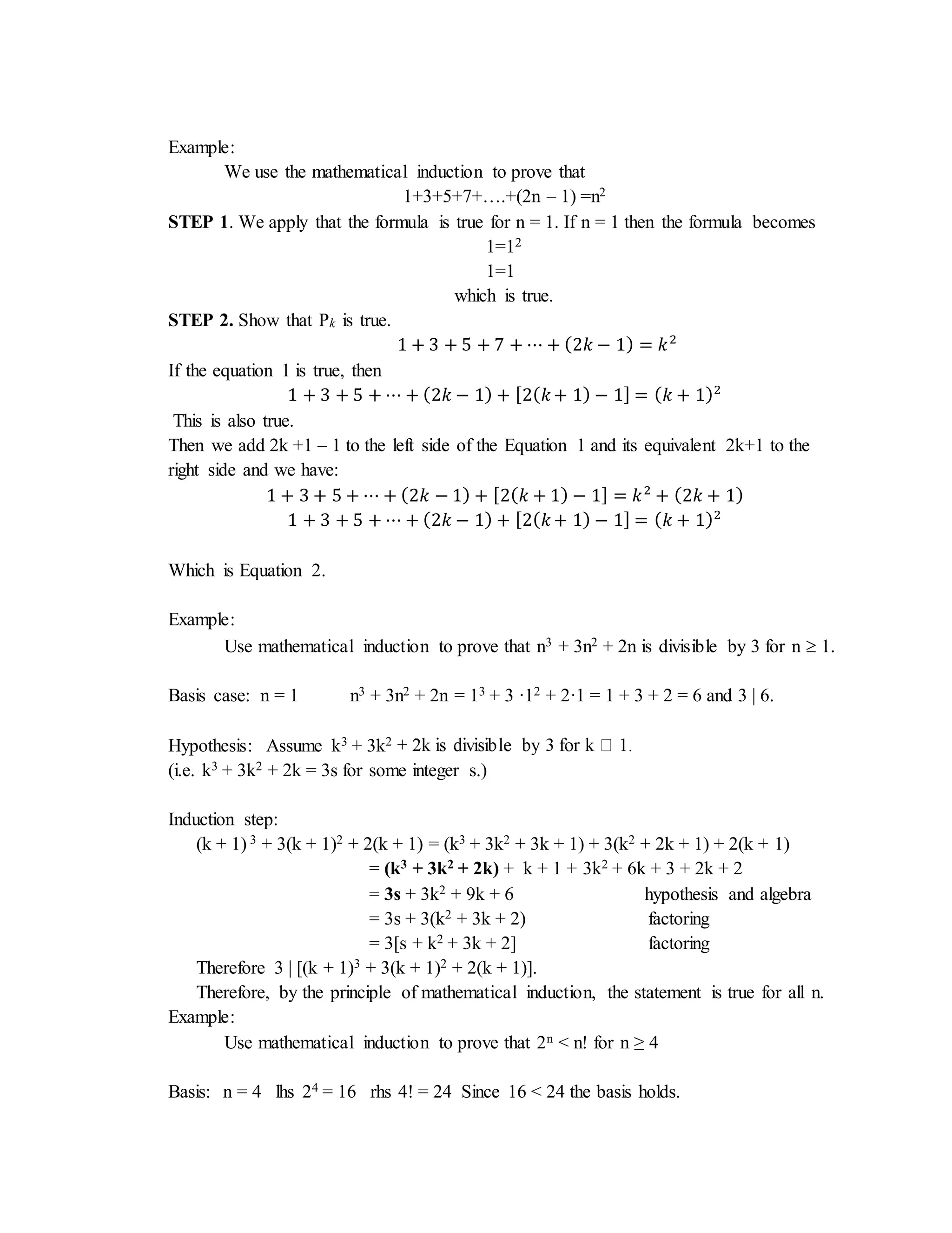 Example: 
We use the mathematical induction to prove that 
1+3+5+7+….+(2n – 1) =n2 
STEP 1. We apply that the formula is true for n = 1. If n = 1 then the formula becomes 
1=12 
1=1 
which is true. 
STEP 2. Show that Pk is true. 
1 + 3 + 5 + 7 + ⋯ + (2푘 − 1) = 푘2 
If the equation 1 is true, then 
1 + 3 + 5 + ⋯ + (2푘 − 1) + [2(푘 + 1) − 1] = (푘 + 1)2 
This is also true. 
Then we add 2k +1 – 1 to the left side of the Equation 1 and its equivalent 2k+1 to the 
right side and we have: 
1 + 3 + 5 + ⋯ + (2푘 − 1) + [2(푘 + 1) − 1] = 푘2 + (2푘 + 1) 
1 + 3 + 5 + ⋯ + (2푘 − 1) + [2(푘 + 1) − 1] = (푘 + 1)2 
Which is Equation 2. 
Example: 
Use mathematical induction to prove that n3 + 3n2 + 2n is divisible by 3 for n  1. 
Basis case: n = 1 n3 + 3n2 + 2n = 13 + 3 ·12 + 2·1 = 1 + 3 + 2 = 6 and 3 | 6. 
Hypothesis: Assume k3 + 3k2 
(i.e. k3 + 3k2 + 2k = 3s for some integer s.) 
Induction step: 
(k + 1) 3 + 3(k + 1)2 + 2(k + 1) = (k3 + 3k2 + 3k + 1) + 3(k2 + 2k + 1) + 2(k + 1) 
= (k3 + 3k2 + 2k) + k + 1 + 3k2 + 6k + 3 + 2k + 2 
= 3s + 3k2 + 9k + 6 hypothesis and algebra 
= 3s + 3(k2 + 3k + 2) factoring 
= 3[s + k2 + 3k + 2] factoring 
Therefore 3 | [(k + 1)3 + 3(k + 1)2 + 2(k + 1)]. 
Therefore, by the principle of mathematical induction, the statement is true for all n. 
Example: 
Use mathematical induction to prove that 2n < n! for n ≥ 4 
Basis: n = 4 lhs 24 = 16 rhs 4! = 24 Since 16 < 24 the basis holds. 
 