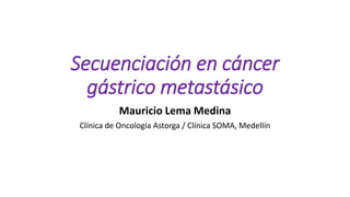 Secuenciación en cáncer
gástrico metastásico
Mauricio Lema Medina
Clínica de Oncología Astorga / Clínica SOMA, Medellín
 