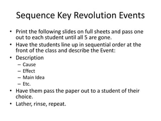 Sequence Key Revolution Events 
• Print the following slides on full sheets and pass one 
out to each student until all 5 are gone. 
• Have the students line up in sequential order at the 
front of the class and describe the Event: 
• Description 
– Cause 
– Effect 
– Main Idea 
– Etc. 
• Have them pass the paper out to a student of their 
choice. 
• Lather, rinse, repeat. 
 