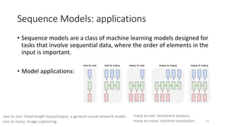 Sequence Models: applications
• Sequence models are a class of machine learning models designed for
tasks that involve sequential data, where the order of elements in the
input is important.
• Model applications:
10
one to one: Fixed length input/output, a general neural network model.
one to many: Image captioning.
many to one: Sentiment analysis.
many to many: machine translation.
 