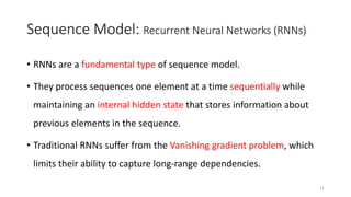 Sequence Model: Recurrent Neural Networks (RNNs)
• RNNs are a fundamental type of sequence model.
• They process sequences one element at a time sequentially while
maintaining an internal hidden state that stores information about
previous elements in the sequence.
• Traditional RNNs suffer from the Vanishing gradient problem, which
limits their ability to capture long-range dependencies.
11
 
