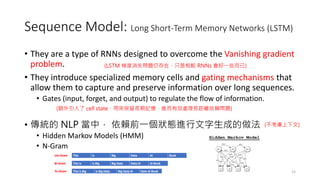 Sequence Model: Long Short-Term Memory Networks (LSTM)
• They are a type of RNNs designed to overcome the Vanishing gradient
problem.
• They introduce specialized memory cells and gating mechanisms that
allow them to capture and preserve information over long sequences.
• Gates (input, forget, and output) to regulate the flow of information.
• 傳統的 NLP 當中， 依賴前一個狀態進行文字生成的做法
• Hidden Markov Models (HMM)
• N-Gram
15
(LSTM 梯度消失問題仍存在，只是相較 RNNs 會好一些而已)
(不考慮上下文)
(額外引入了 cell state，用來保留長期記憶，進而有效處理長距離依賴問題)
 